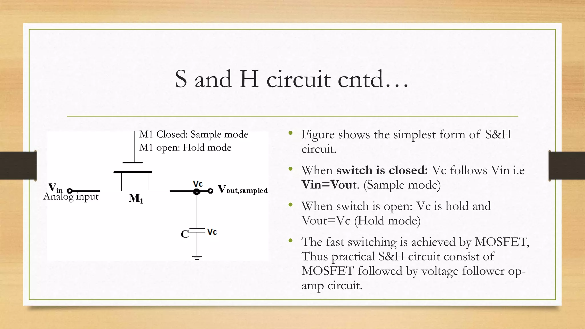 S and H circuit cntd…
M1 Closed: Sample mode
M1 open: Hold mode
Analog input
• Figure shows the simplest form of S&H
circuit.
• When switch is closed: Vc follows Vin i.e
Vin=Vout. (Sample mode)
• When switch is open: Vc is hold and
Vout=Vc (Hold mode)
• The fast switching is achieved by MOSFET,
Thus practical S&H circuit consist of
MOSFET followed by voltage follower op-
amp circuit.
 