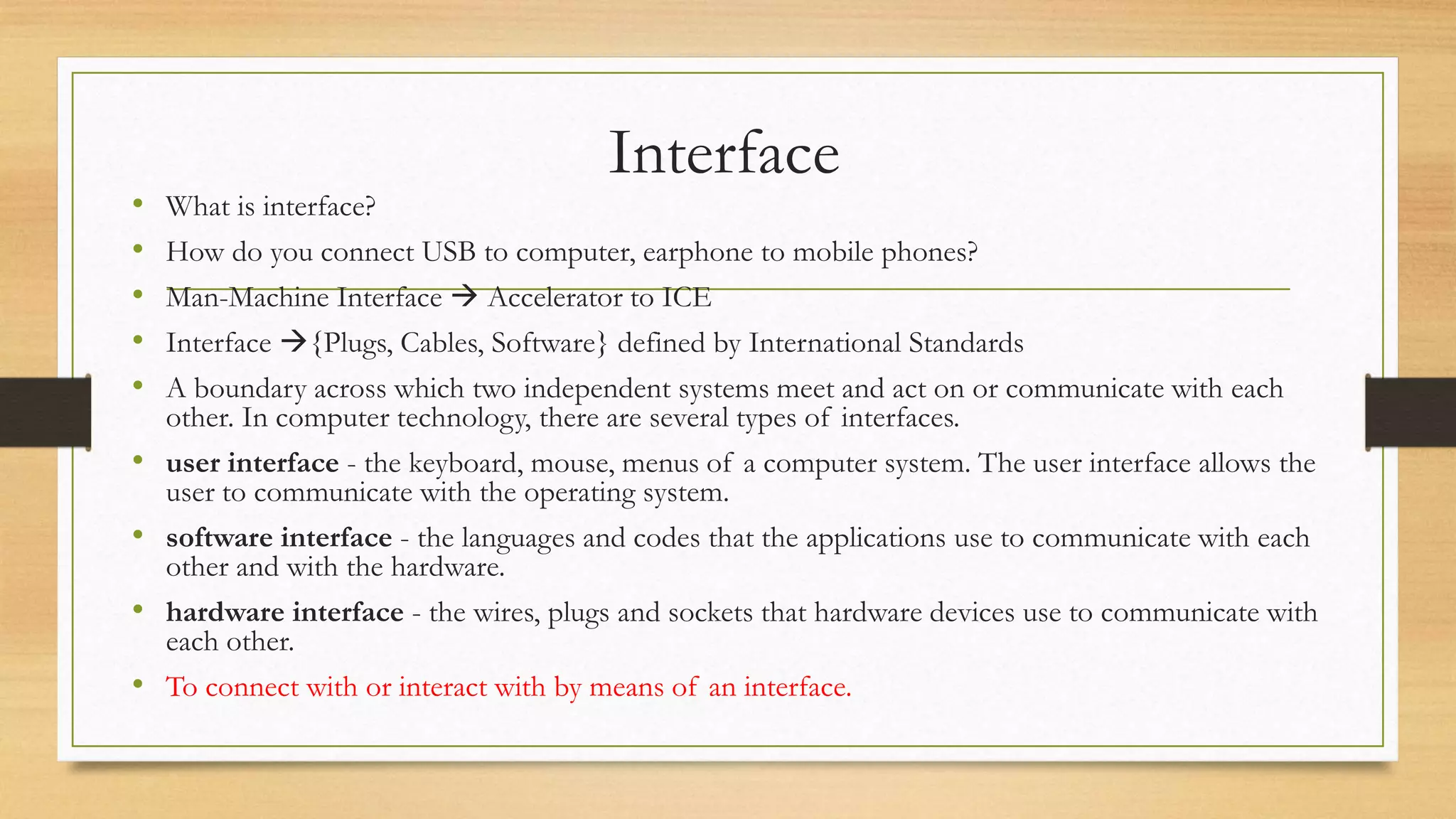 Interface
• What is interface?
• How do you connect USB to computer, earphone to mobile phones?
• Man-Machine Interface  Accelerator to ICE
• Interface {Plugs, Cables, Software} defined by International Standards
• A boundary across which two independent systems meet and act on or communicate with each
other. In computer technology, there are several types of interfaces.
• user interface - the keyboard, mouse, menus of a computer system. The user interface allows the
user to communicate with the operating system.
• software interface - the languages and codes that the applications use to communicate with each
other and with the hardware.
• hardware interface - the wires, plugs and sockets that hardware devices use to communicate with
each other.
• To connect with or interact with by means of an interface.
 