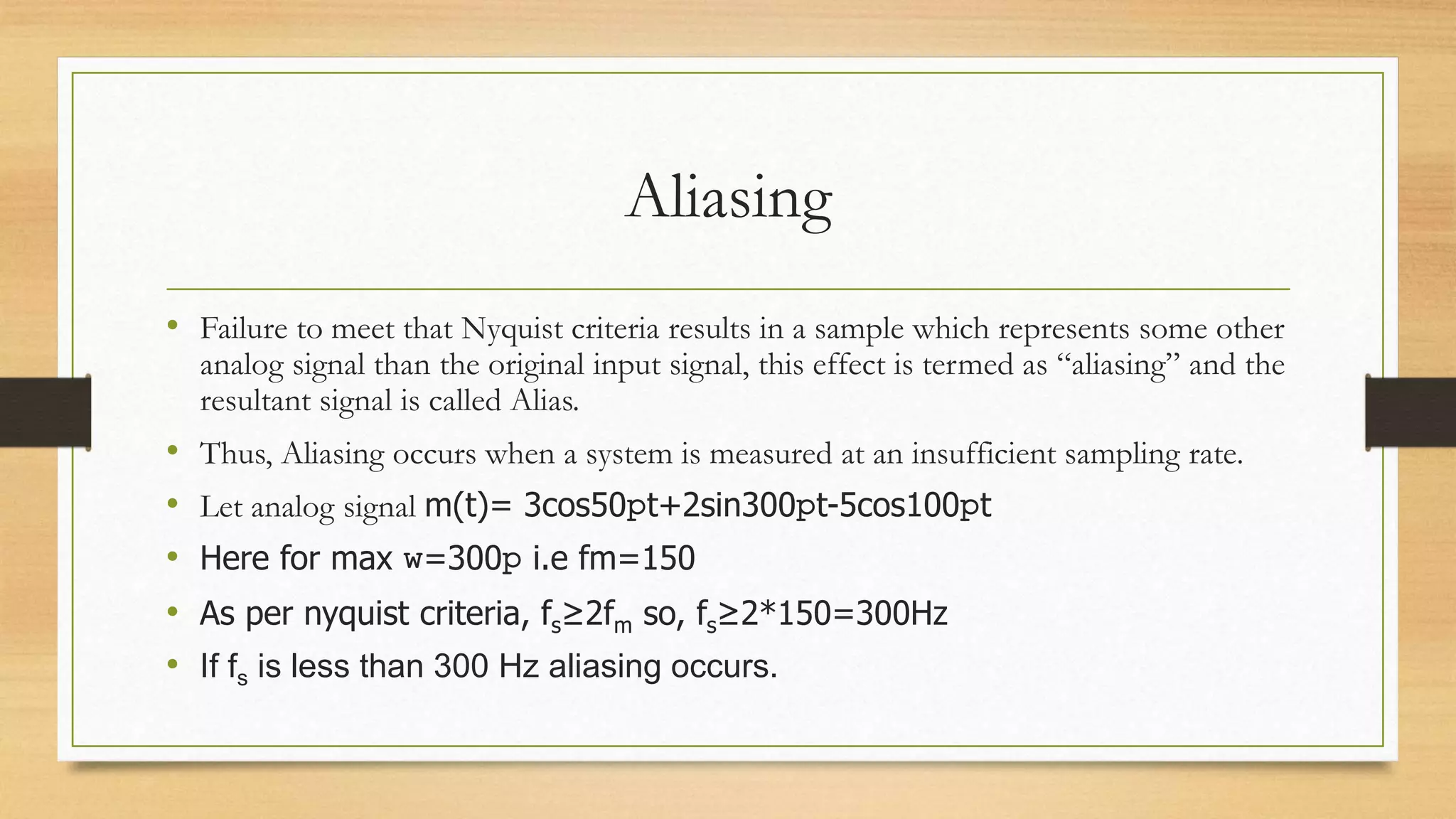 Aliasing
• Failure to meet that Nyquist criteria results in a sample which represents some other
analog signal than the original input signal, this effect is termed as “aliasing” and the
resultant signal is called Alias.
• Thus, Aliasing occurs when a system is measured at an insufficient sampling rate.
• Let analog signal m(t)= 3cos50pt+2sin300pt-5cos100pt
• Here for max w=300p i.e fm=150
• As per nyquist criteria, fs≥2fm so, fs≥2*150=300Hz
• If fs is less than 300 Hz aliasing occurs.
 