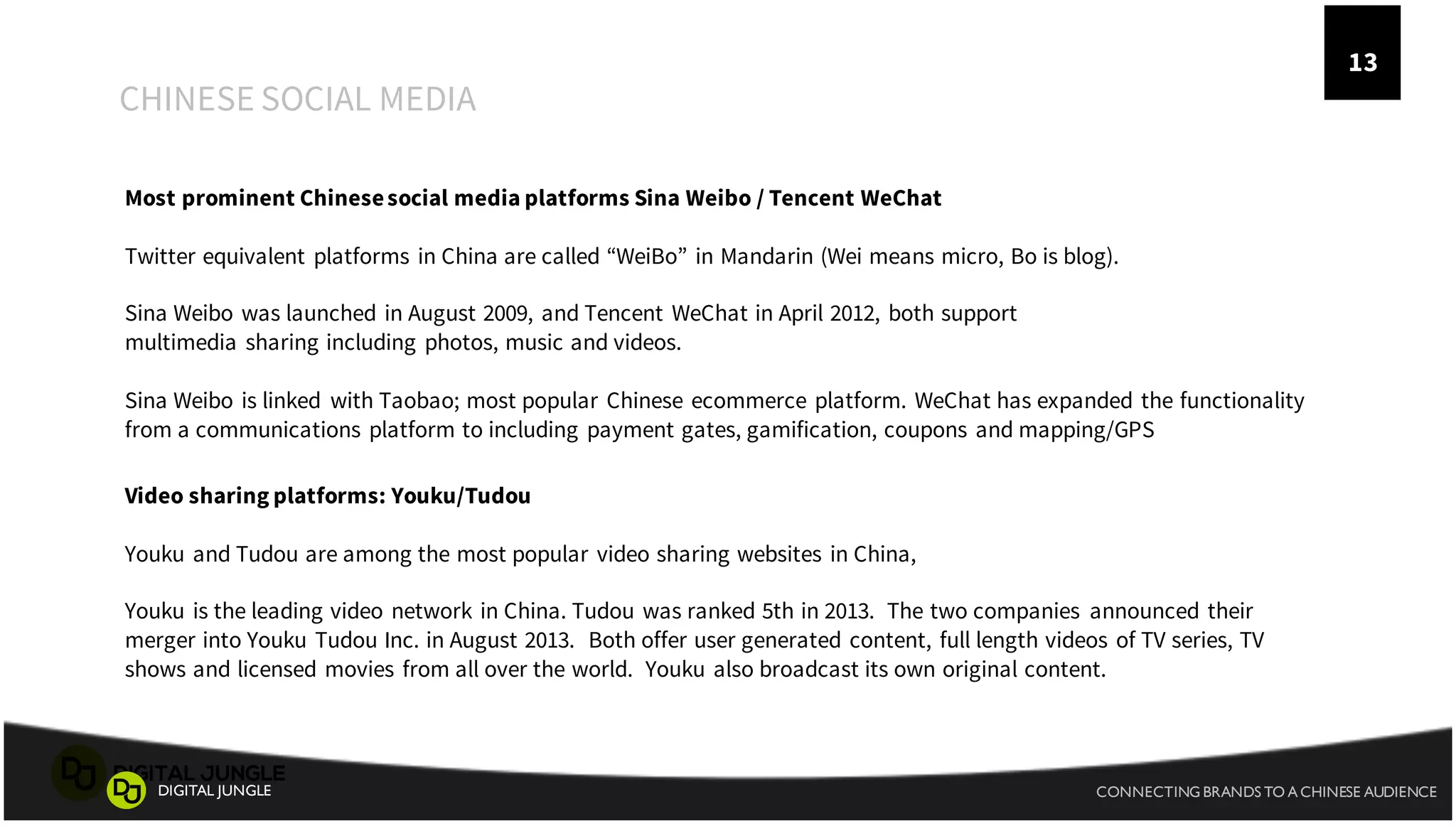 A
CHINESE SOCIAL MEDIA
1
3
CONNECTING BRANDS TO A CHINESE AUDIENCEDIGITAL JUNGLE
13
Most prominent Chinesesocial media platforms Sina Weibo / Tencent WeChat
Twitter equivalent platforms in China are called “WeiBo” in Mandarin (Wei means micro, Bo is blog).
Sina Weibo was launched in August 2009, and Tencent WeChat in April 2012, both support
multimedia sharing including photos, music and videos.
Sina Weibo is linked with Taobao; most popular Chinese ecommerce platform. WeChat has expanded the functionality
from a communications platform to including payment gates, gamification, coupons and mapping/GPS
Video sharing platforms: Youku/Tudou
Youku and Tudou are among the most popular video sharing websites in China,
Youku is the leading video network in China. Tudou was ranked 5th in 2013. The two companies announced their
merger into Youku Tudou Inc. in August 2013. Both offer user generated content, full length videos of TV series, TV
shows and licensed movies from all over the world. Youku also broadcast its own original content.
 
