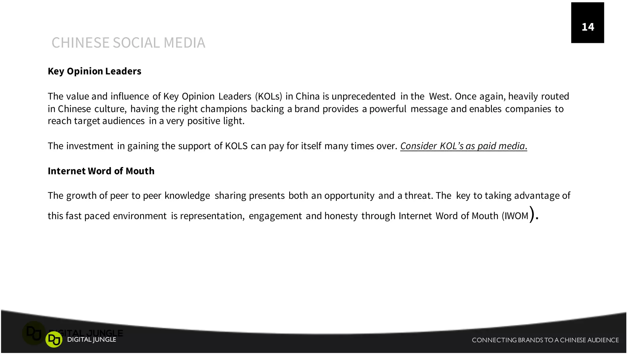 A
CHINESE SOCIAL MEDIA
1
4
CONNECTING BRANDS TO A CHINESE AUDIENCEDIGITAL JUNGLE
14
Key Opinion Leaders
The value and influence of Key Opinion Leaders (KOLs) in China is unprecedented in the West. Once again, heavily routed
in Chinese culture, having the right champions backing a brand provides a powerful message and enables companies to
reach target audiences in a very positive light.
The investment in gaining the support of KOLS can pay for itself many times over. Consider KOL’s as paid media.
Internet Word of Mouth
The growth of peer to peer knowledge sharing presents both an opportunity and a threat. The key to taking advantage of
this fast paced environment is representation, engagement and honesty through Internet Word of Mouth (IWOM).
 