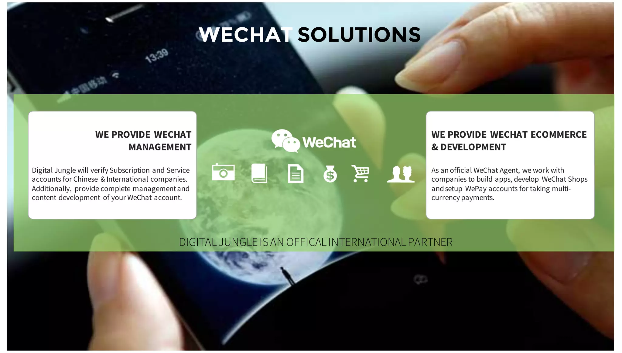 WECHAT SOLUTIONS
WE PROVIDE WECHAT ECOMMERCE
& DEVELOPMENT
As anofficial WeChat Agent, we work with
companies to build apps, develop WeChat Shops
andsetup WePay accounts for taking multi-
currencypayments.
WE PROVIDE WECHAT
MANAGEMENT
Digital Jungle will verifySubscription and Service
accounts for Chinese & International companies.
Additionally, provide complete managementand
content development of your WeChat account.
A B K $ i g
DIGITALJUNGLEISAN OFFICALINTERNATIONALPARTNER
 