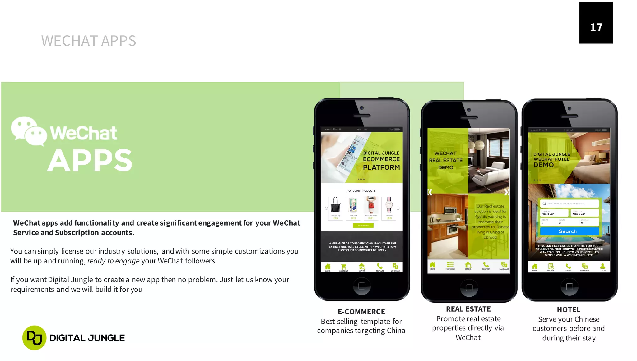 17
APPS
E-COMMERCE
Best-selling template for
companies targeting China
REAL ESTATE
Promote real estate
properties directly via
WeChat
HOTEL
Serve your Chinese
customers before and
during their stay
WeChat apps add functionality and create significant engagement for your WeChat
Service and Subscription accounts.
WECHAT APPS
You cansimply license our industry solutions, andwith some simple customizations you
will be up andrunning, ready to engage your WeChat followers.
If you wantDigital Jungle to createa new app then no problem. Just let us know your
requirements and we will build it for you
 