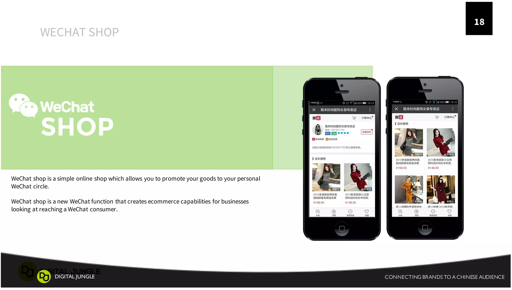 18
SHOP
WECHAT SHOP
WeChat shop is a simple online shop which allows you to promote your goods to your personal
WeChat circle.
WeChat shop is a new WeChat function that creates ecommerce capabilities for businesses
looking at reaching a WeChat consumer.
CONNECTING BRANDS TO A CHINESE AUDIENCEDIGITAL JUNGLE
 