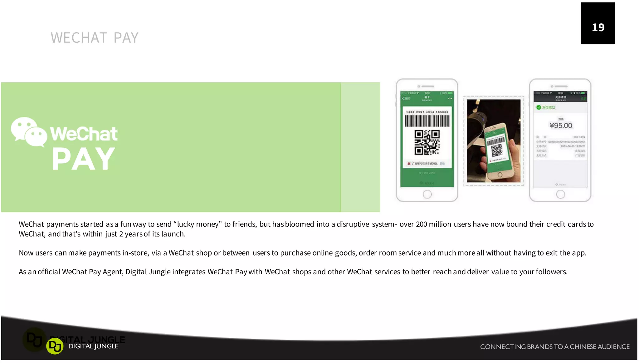 05
PAY
WECHAT PAY
WeChat payments started asa funway to send “lucky money” to friends, but hasbloomed into a disruptive system- over 200 million users have now bound their credit cardsto
WeChat, andthat’s within just 2 yearsof its launch.
Now users canmake payments in-store, via a WeChat shop or between users to purchase online goods, order room service and muchmoreall without having to exit the app.
As anofficial WeChat Pay Agent, Digital Jungle integrates WeChat Paywith WeChat shops and other WeChat services to better reachanddeliver value to your followers.
19
CONNECTING BRANDS TO A CHINESE AUDIENCEDIGITAL JUNGLE
 