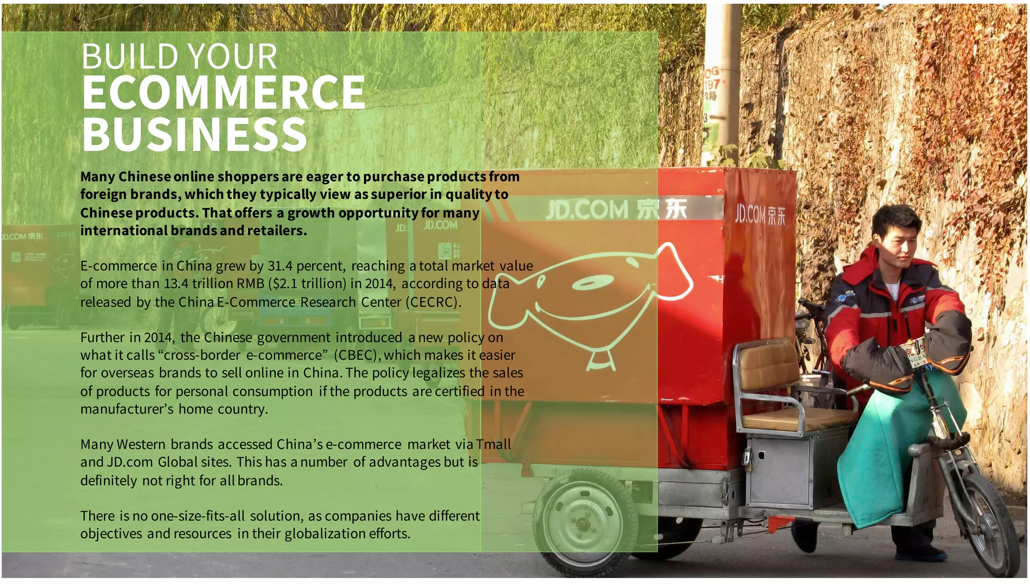 BUILD YOUR
ECOMMERCE
BUSINESS
Many Chineseonline shoppers are eager to purchaseproducts from
foreign brands, which they typically view as superior in qualityto
Chineseproducts. That offers a growth opportunityfor many
international brands and retailers.
E-commerce in China grew by 31.4 percent, reaching a total market value
of more than 13.4 trillion RMB ($2.1 trillion) in 2014, according to data
released by the China E-Commerce Research Center (CECRC).
Further in 2014, the Chinese government introduced a new policy on
what it calls “cross-border e-commerce” (CBEC), which makes it easier
for overseas brands to sell online in China. The policy legalizes the sales
of products for personal consumption if the products are certified in the
manufacturer’s home country.
Many Western brands accessed China’s e-commerce market via Tmall
and JD.com Global sites. This has a number of advantages but is
definitely not right for allbrands.
There is no one-size-fits-all solution, as companies have different
objectives and resources in their globalization efforts.
 