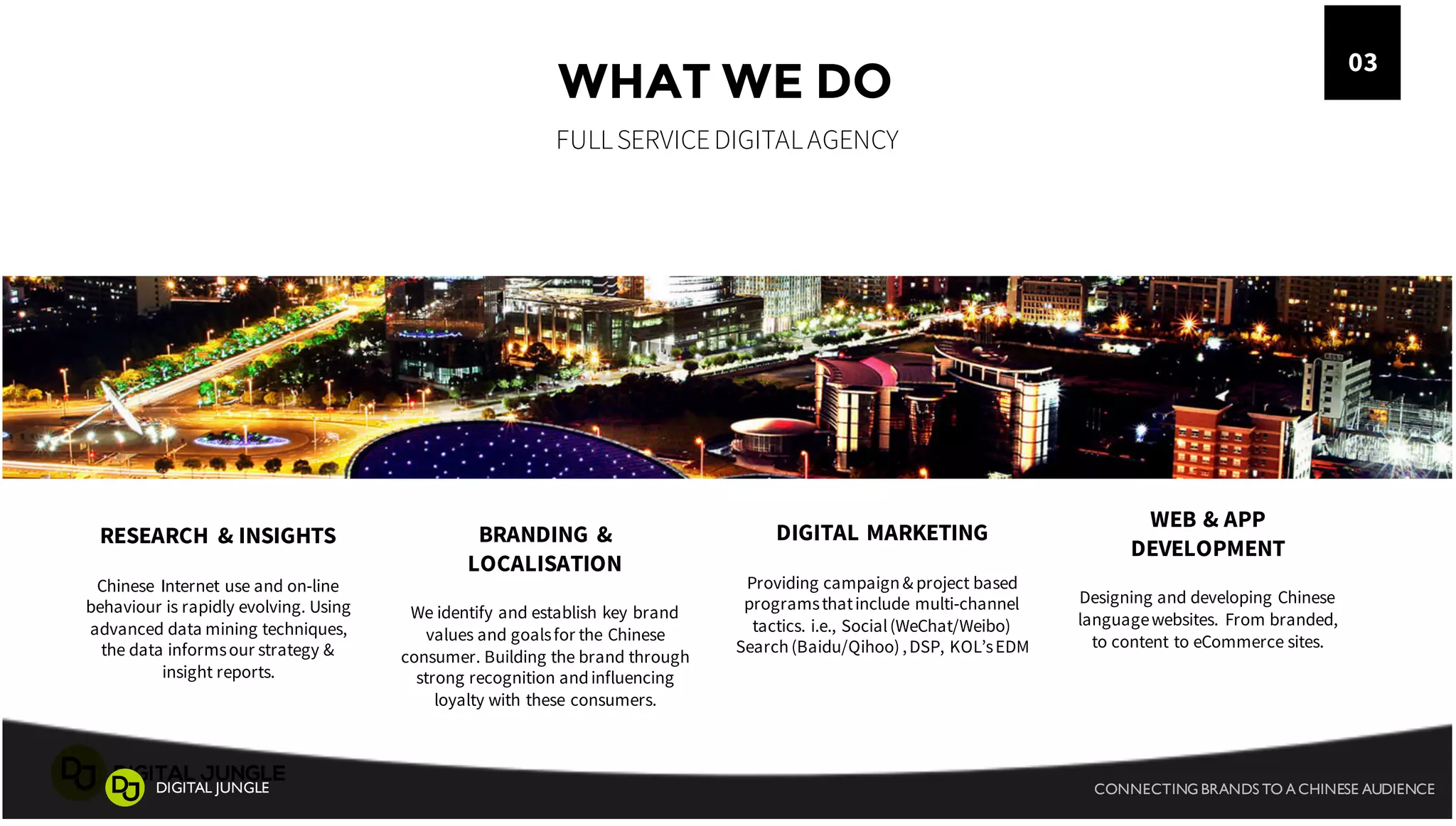 WHAT WE DO
FULLSERVICEDIGITALAGENCY
03
BRANDING &
LOCALISATION
We identify and establish key brand
values and goalsfor the Chinese
consumer. Building the brand through
strong recognition andinfluencing
loyalty with these consumers.
RESEARCH & INSIGHTS
Chinese Internet use and on-line
behaviour is rapidly evolving. Using
advanced data mining techniques,
the data informsour strategy &
insight reports.
DIGITAL MARKETING
Providing campaign& project based
programsthatinclude multi-channel
tactics. i.e., Social(WeChat/Weibo)
Search(Baidu/Qihoo) ,DSP, KOL’sEDM
WEB & APP
DEVELOPMENT
Designing and developing Chinese
languagewebsites. From branded,
to content to eCommerce sites.
CONNECTING BRANDS TO A CHINESE AUDIENCEDIGITAL JUNGLE
 