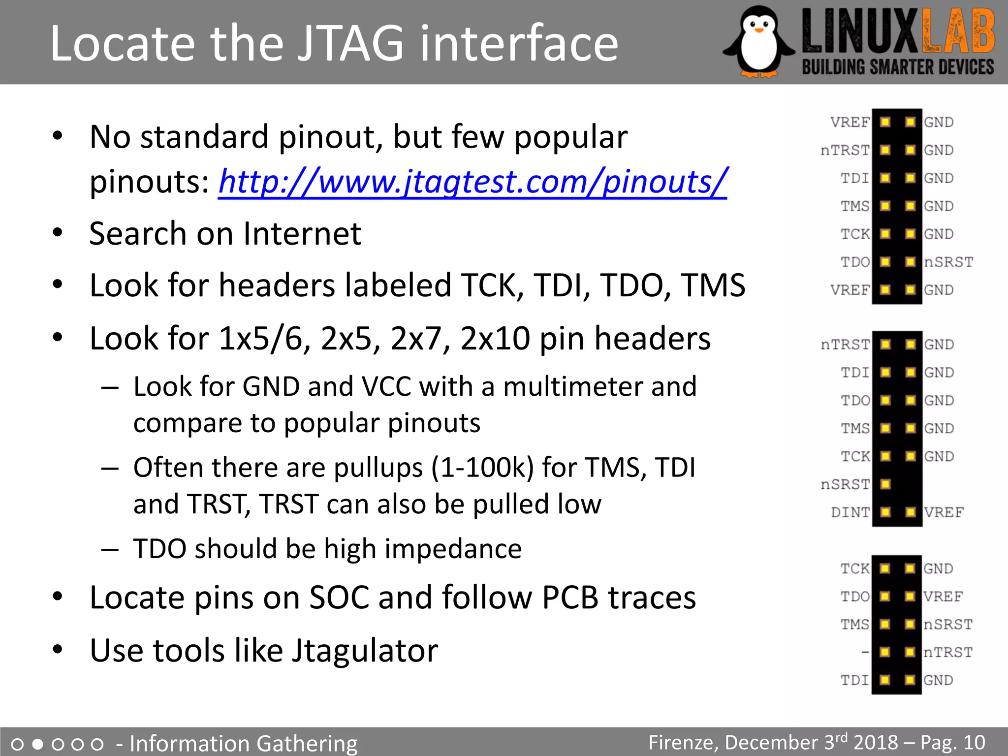 ○ ● ○ ○ ○ - Information Gathering
Locate the JTAG interface
Firenze, December 3rd 2018 – Pag. 10
• No standard pinout, but few popular
pinouts: http://www.jtagtest.com/pinouts/
• Search on Internet
• Look for headers labeled TCK, TDI, TDO, TMS
• Look for 1x5/6, 2x5, 2x7, 2x10 pin headers
– Look for GND and VCC with a multimeter and
compare to popular pinouts
– Often there are pullups (1-100k) for TMS, TDI
and TRST, TRST can also be pulled low
– TDO should be high impedance
• Locate pins on SOC and follow PCB traces
• Use tools like Jtagulator
 