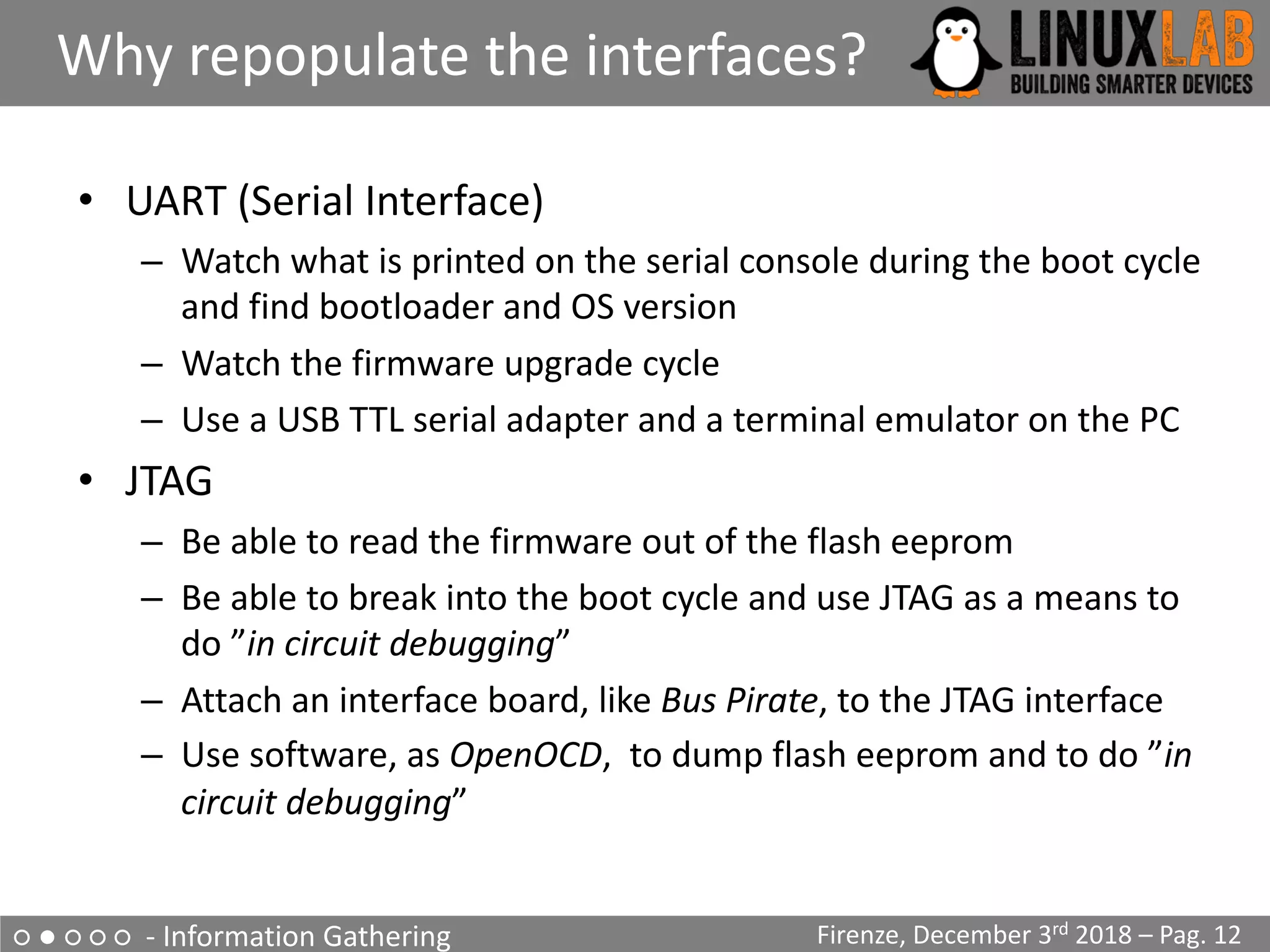 ○ ● ○ ○ ○ - Information Gathering
Why repopulate the interfaces?
Firenze, December 3rd 2018 – Pag. 12
• UART (Serial Interface)
– Watch what is printed on the serial console during the boot cycle
and find bootloader and OS version
– Watch the firmware upgrade cycle
– Use a USB TTL serial adapter and a terminal emulator on the PC
• JTAG
– Be able to read the firmware out of the flash eeprom
– Be able to break into the boot cycle and use JTAG as a means to
do ”in circuit debugging”
– Attach an interface board, like Bus Pirate, to the JTAG interface
– Use software, as OpenOCD, to dump flash eeprom and to do ”in
circuit debugging”
 