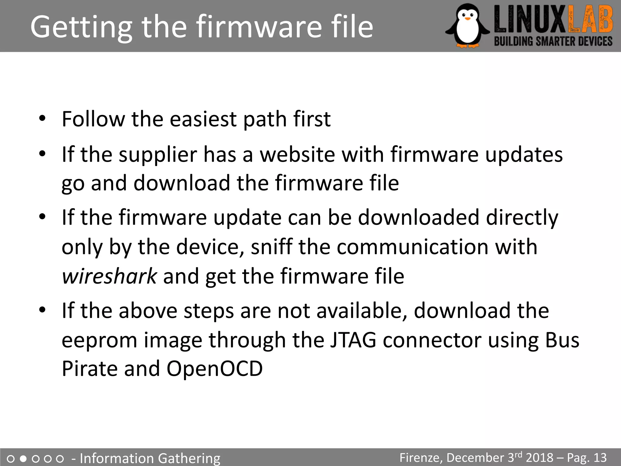 ○ ● ○ ○ ○ - Information Gathering
Getting the firmware file
Firenze, December 3rd 2018 – Pag. 13
• Follow the easiest path first
• If the supplier has a website with firmware updates
go and download the firmware file
• If the firmware update can be downloaded directly
only by the device, sniff the communication with
wireshark and get the firmware file
• If the above steps are not available, download the
eeprom image through the JTAG connector using Bus
Pirate and OpenOCD
 