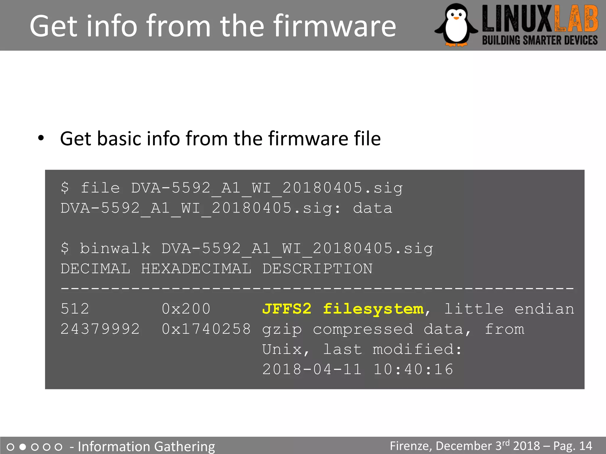 ○ ● ○ ○ ○ - Information Gathering
Get info from the firmware
Firenze, December 3rd 2018 – Pag. 14
• Get basic info from the firmware file
$ file DVA-5592_A1_WI_20180405.sig
DVA-5592_A1_WI_20180405.sig: data
$ binwalk DVA-5592_A1_WI_20180405.sig
DECIMAL HEXADECIMAL DESCRIPTION
---------------------------------------------------
512 0x200 JFFS2 filesystem, little endian
24379992 0x1740258 gzip compressed data, from
Unix, last modified:
2018-04-11 10:40:16
 