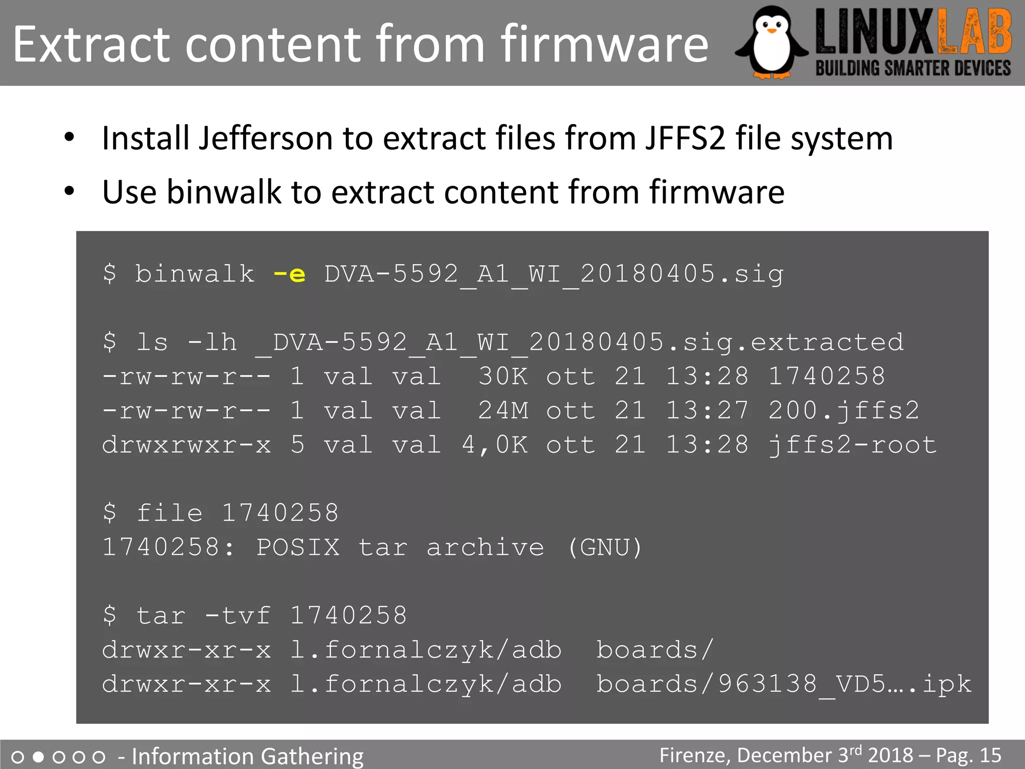○ ● ○ ○ ○ - Information Gathering
Extract content from firmware
Firenze, December 3rd 2018 – Pag. 15
• Install Jefferson to extract files from JFFS2 file system
• Use binwalk to extract content from firmware
$ binwalk -e DVA-5592_A1_WI_20180405.sig
$ ls -lh _DVA-5592_A1_WI_20180405.sig.extracted
-rw-rw-r-- 1 val val 30K ott 21 13:28 1740258
-rw-rw-r-- 1 val val 24M ott 21 13:27 200.jffs2
drwxrwxr-x 5 val val 4,0K ott 21 13:28 jffs2-root
$ file 1740258
1740258: POSIX tar archive (GNU)
$ tar -tvf 1740258
drwxr-xr-x l.fornalczyk/adb boards/
drwxr-xr-x l.fornalczyk/adb boards/963138_VD5….ipk
 