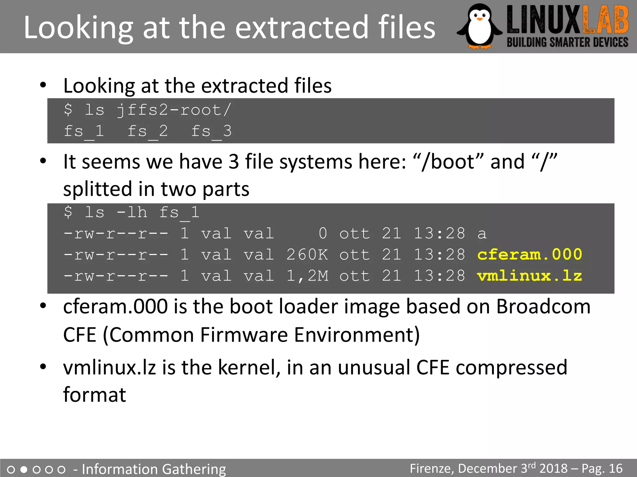 ○ ● ○ ○ ○ - Information Gathering
Looking at the extracted files
Firenze, December 3rd 2018 – Pag. 16
• Looking at the extracted files
$ ls jffs2-root/
fs_1 fs_2 fs_3
• It seems we have 3 file systems here: “/boot” and “/”
splitted in two parts
$ ls -lh fs_1
-rw-r--r-- 1 val val 0 ott 21 13:28 a
-rw-r--r-- 1 val val 260K ott 21 13:28 cferam.000
-rw-r--r-- 1 val val 1,2M ott 21 13:28 vmlinux.lz
• cferam.000 is the boot loader image based on Broadcom
CFE (Common Firmware Environment)
• vmlinux.lz is the kernel, in an unusual CFE compressed
format
 