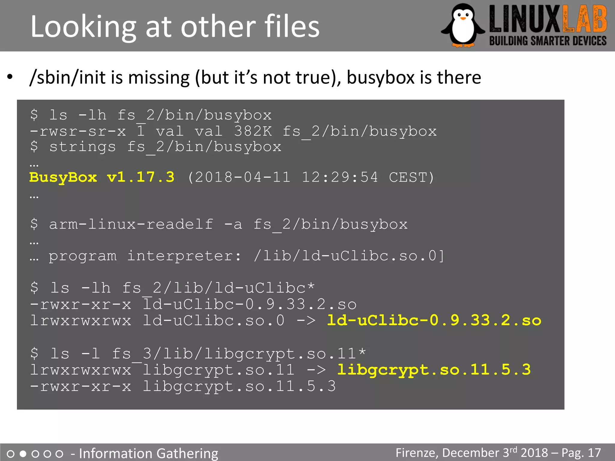 ○ ● ○ ○ ○ - Information Gathering
Looking at other files
Firenze, December 3rd 2018 – Pag. 17
• /sbin/init is missing (but it’s not true), busybox is there
$ ls -lh fs_2/bin/busybox
-rwsr-sr-x 1 val val 382K fs_2/bin/busybox
$ strings fs_2/bin/busybox
…
BusyBox v1.17.3 (2018-04-11 12:29:54 CEST)
…
$ arm-linux-readelf -a fs_2/bin/busybox
…
… program interpreter: /lib/ld-uClibc.so.0]
$ ls -lh fs_2/lib/ld-uClibc*
-rwxr-xr-x ld-uClibc-0.9.33.2.so
lrwxrwxrwx ld-uClibc.so.0 -> ld-uClibc-0.9.33.2.so
$ ls -l fs_3/lib/libgcrypt.so.11*
lrwxrwxrwx libgcrypt.so.11 -> libgcrypt.so.11.5.3
-rwxr-xr-x libgcrypt.so.11.5.3
 
