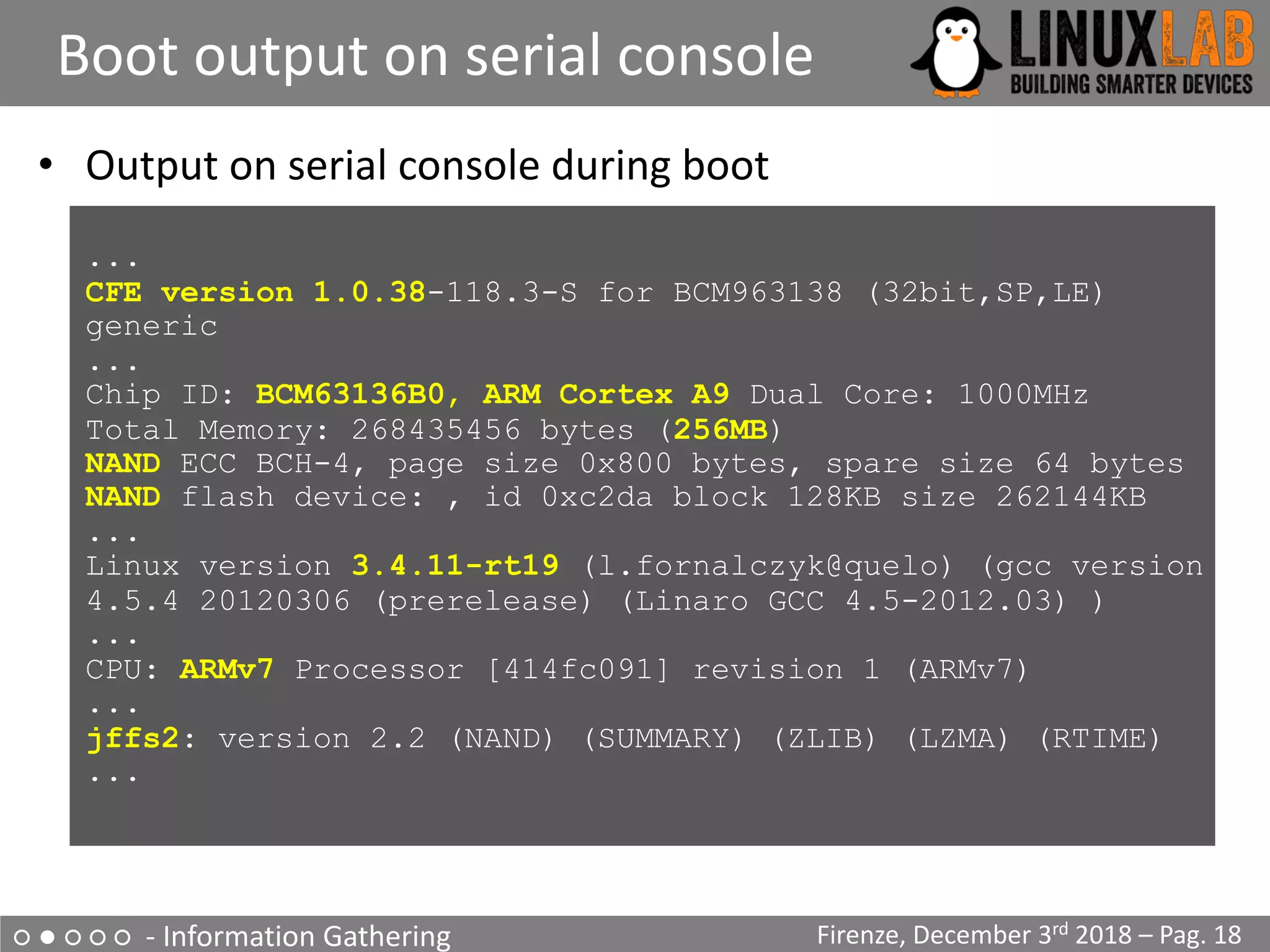 ○ ● ○ ○ ○ - Information Gathering
Boot output on serial console
Firenze, December 3rd 2018 – Pag. 18
• Output on serial console during boot
...
CFE version 1.0.38-118.3-S for BCM963138 (32bit,SP,LE)
generic
...
Chip ID: BCM63136B0, ARM Cortex A9 Dual Core: 1000MHz
Total Memory: 268435456 bytes (256MB)
NAND ECC BCH-4, page size 0x800 bytes, spare size 64 bytes
NAND flash device: , id 0xc2da block 128KB size 262144KB
...
Linux version 3.4.11-rt19 (l.fornalczyk@quelo) (gcc version
4.5.4 20120306 (prerelease) (Linaro GCC 4.5-2012.03) )
...
CPU: ARMv7 Processor [414fc091] revision 1 (ARMv7)
...
jffs2: version 2.2 (NAND) (SUMMARY) (ZLIB) (LZMA) (RTIME)
...
 