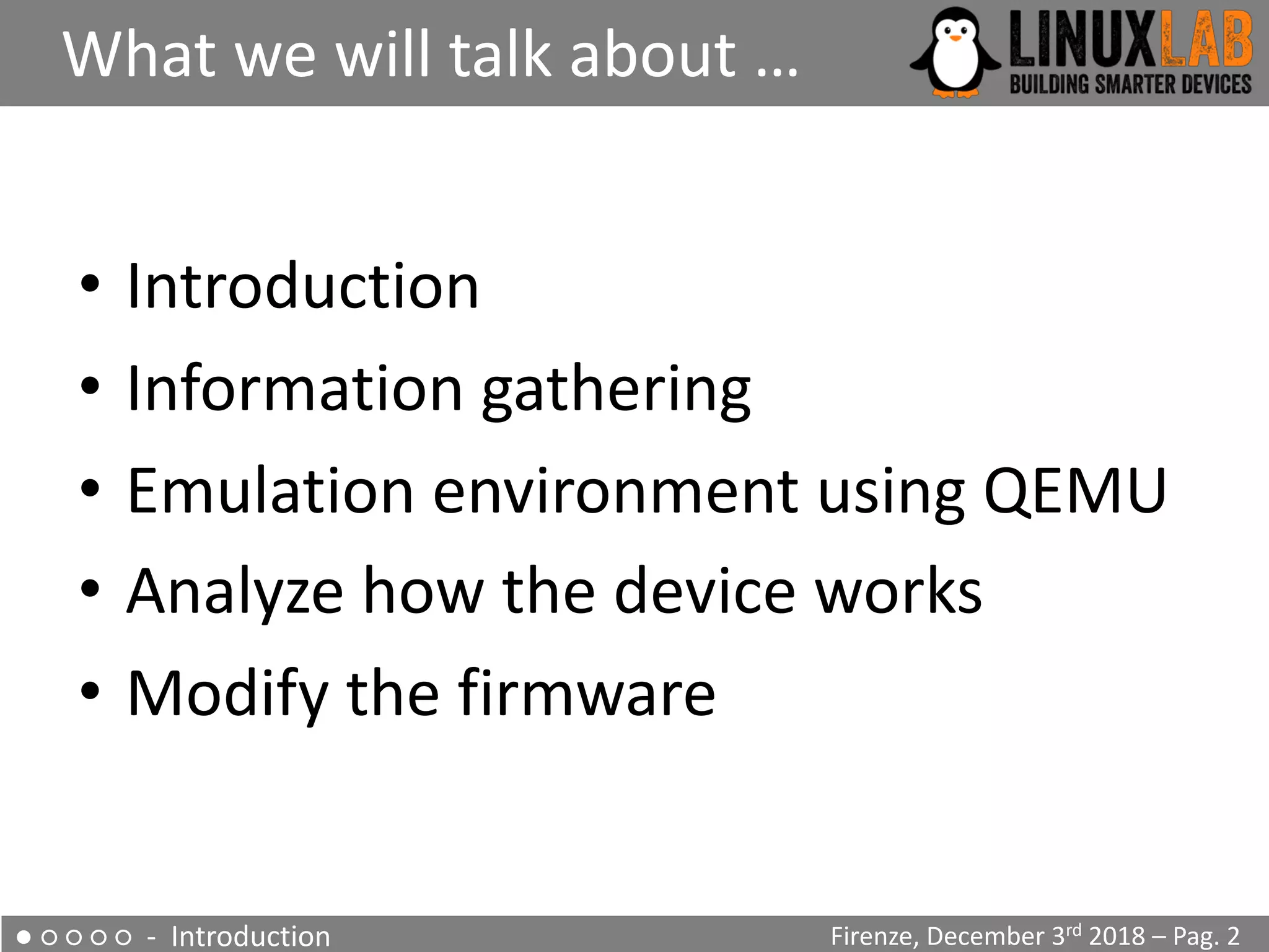• Introduction
• Information gathering
• Emulation environment using QEMU
• Analyze how the device works
• Modify the firmware
What we will talk about …
Firenze, December 3rd 2018 – Pag. 2● ○ ○ ○ ○ - Introduction
Firenze, December 3rd 2018 – Pag. 2
Firenze, December 3rd 2018 – Pag. 2
 