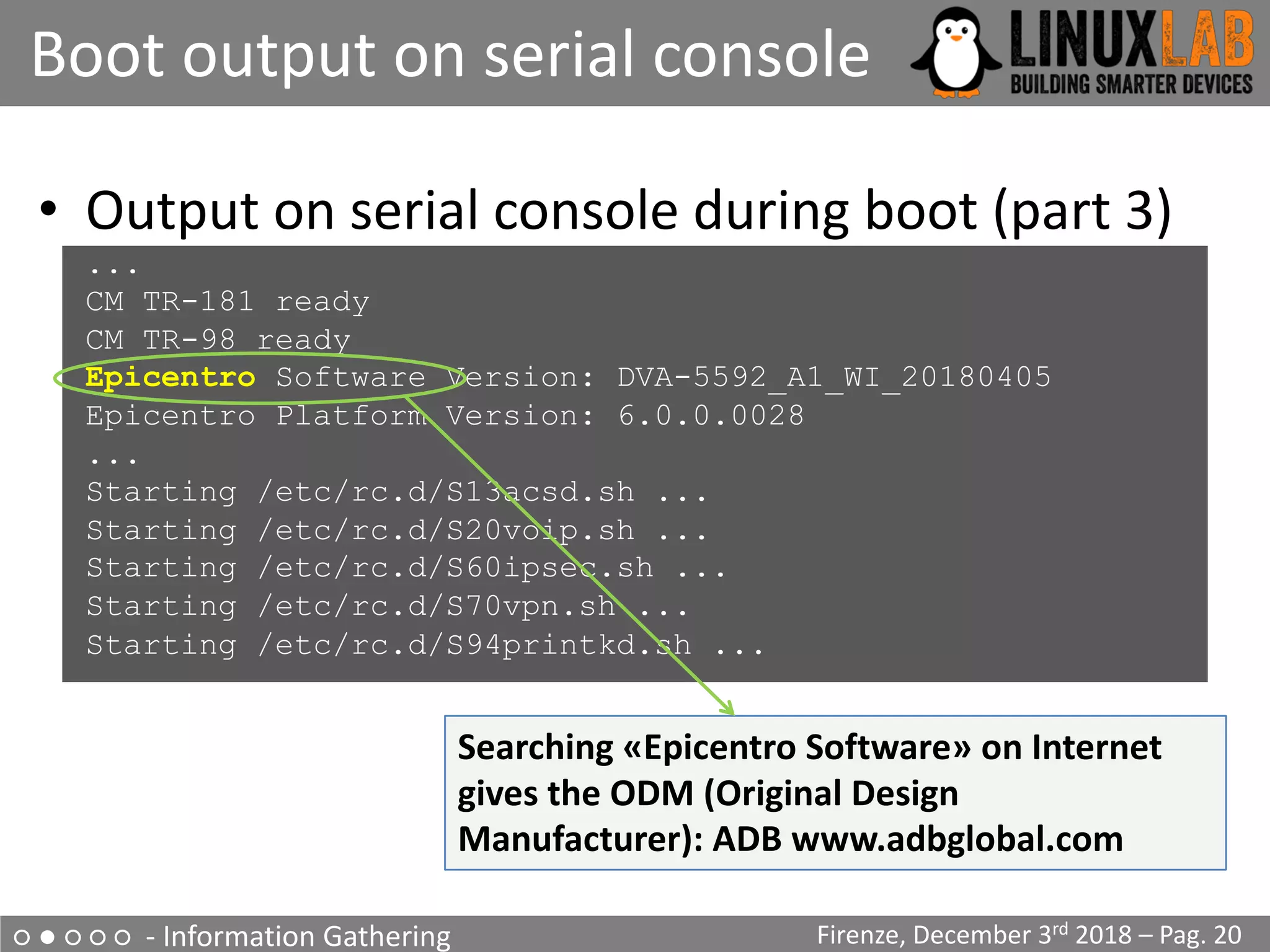 ○ ● ○ ○ ○ - Information Gathering
Boot output on serial console
Firenze, December 3rd 2018 – Pag. 20
• Output on serial console during boot (part 3)
...
CM TR-181 ready
CM TR-98 ready
Epicentro Software Version: DVA-5592_A1_WI_20180405
Epicentro Platform Version: 6.0.0.0028
...
Starting /etc/rc.d/S13acsd.sh ...
Starting /etc/rc.d/S20voip.sh ...
Starting /etc/rc.d/S60ipsec.sh ...
Starting /etc/rc.d/S70vpn.sh ...
Starting /etc/rc.d/S94printkd.sh ...
Searching «Epicentro Software» on Internet
gives the ODM (Original Design
Manufacturer): ADB www.adbglobal.com
 