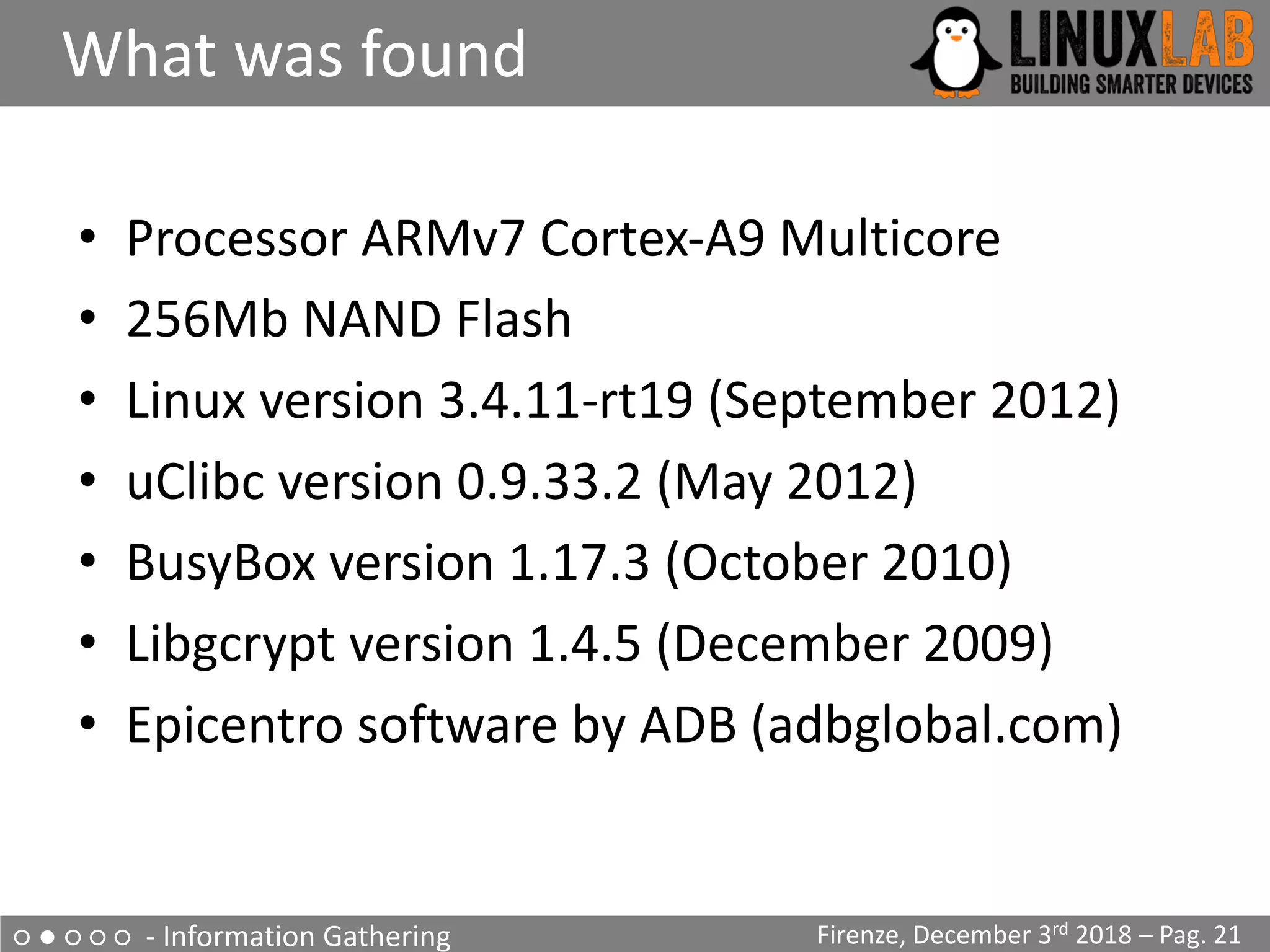 ○ ● ○ ○ ○ - Information Gathering
What was found
Firenze, December 3rd 2018 – Pag. 21
• Processor ARMv7 Cortex-A9 Multicore
• 256Mb NAND Flash
• Linux version 3.4.11-rt19 (September 2012)
• uClibc version 0.9.33.2 (May 2012)
• BusyBox version 1.17.3 (October 2010)
• Libgcrypt version 1.4.5 (December 2009)
• Epicentro software by ADB (adbglobal.com)
 