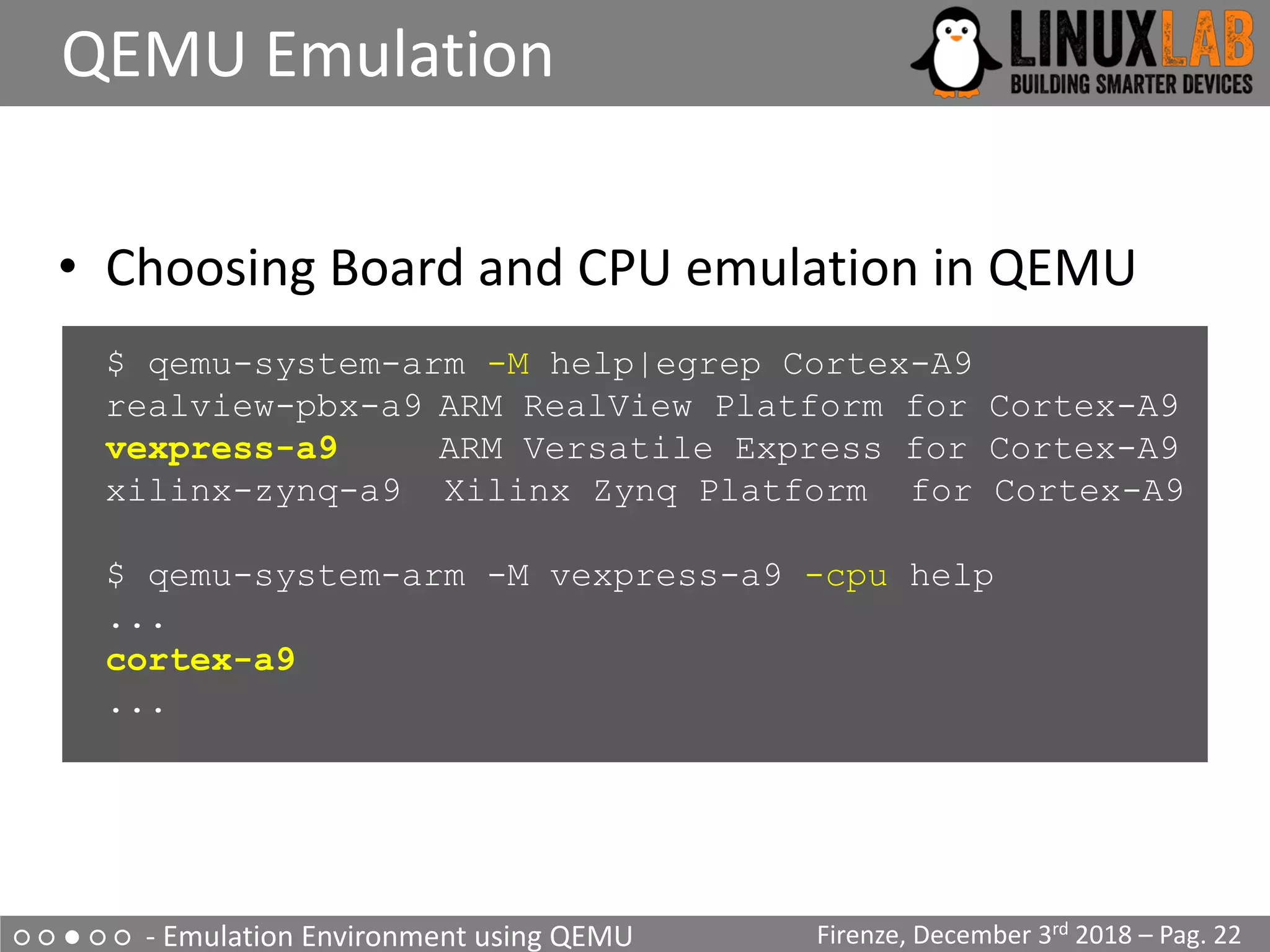 ○ ○ ● ○ ○ - Emulation Environment using QEMU
QEMU Emulation
Firenze, December 3rd 2018 – Pag. 22
• Choosing Board and CPU emulation in QEMU
$ qemu-system-arm -M help|egrep Cortex-A9
realview-pbx-a9 ARM RealView Platform for Cortex-A9
vexpress-a9 ARM Versatile Express for Cortex-A9
xilinx-zynq-a9 Xilinx Zynq Platform for Cortex-A9
$ qemu-system-arm -M vexpress-a9 -cpu help
...
cortex-a9
...
 