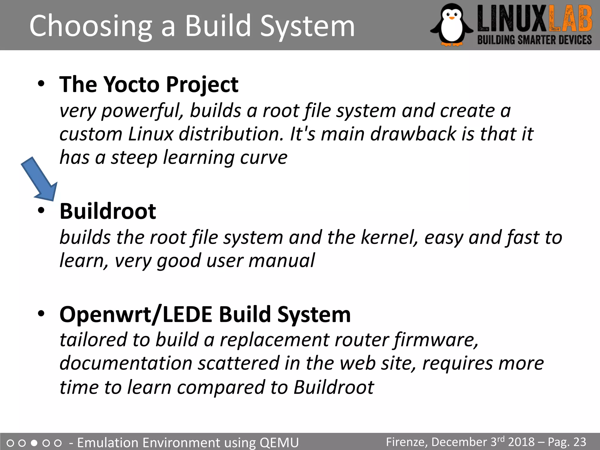○ ○ ● ○ ○ - Emulation Environment using QEMU
Choosing a Build System
Firenze, December 3rd 2018 – Pag. 23
• The Yocto Project
very powerful, builds a root file system and create a
custom Linux distribution. It's main drawback is that it
has a steep learning curve
• Buildroot
builds the root file system and the kernel, easy and fast to
learn, very good user manual
• Openwrt/LEDE Build System
tailored to build a replacement router firmware,
documentation scattered in the web site, requires more
time to learn compared to Buildroot
 
