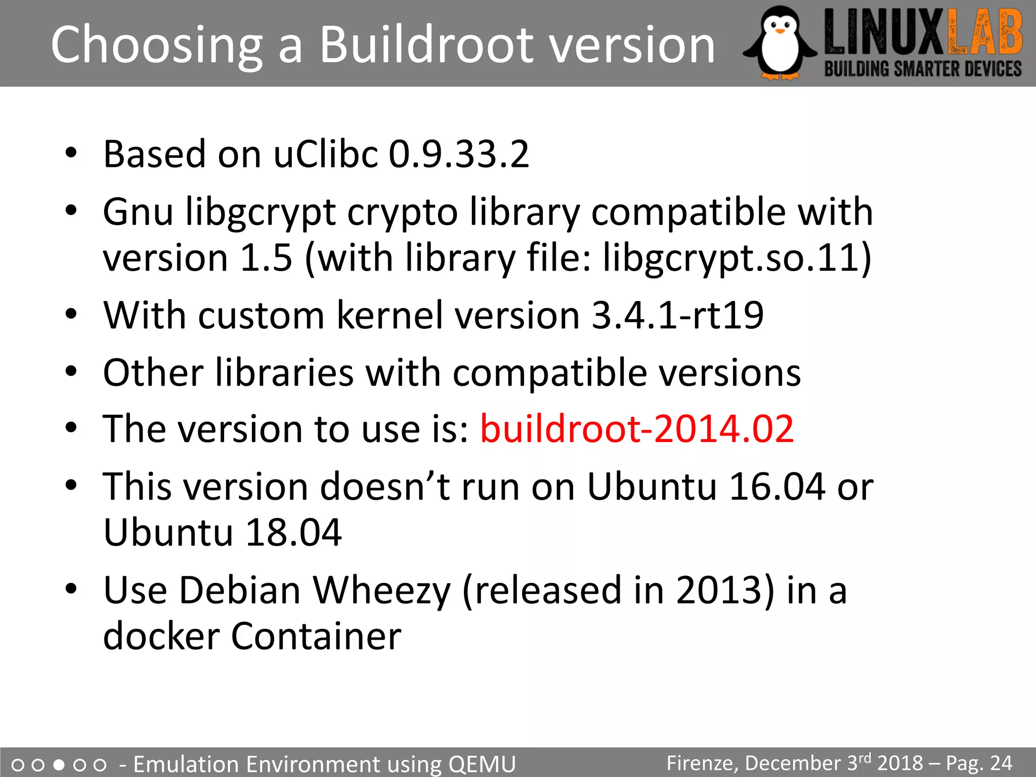 ○ ○ ● ○ ○ - Emulation Environment using QEMU
Choosing a Buildroot version
Firenze, December 3rd 2018 – Pag. 24
• Based on uClibc 0.9.33.2
• Gnu libgcrypt crypto library compatible with
version 1.5 (with library file: libgcrypt.so.11)
• With custom kernel version 3.4.1-rt19
• Other libraries with compatible versions
• The version to use is: buildroot-2014.02
• This version doesn’t run on Ubuntu 16.04 or
Ubuntu 18.04
• Use Debian Wheezy (released in 2013) in a
docker Container
 