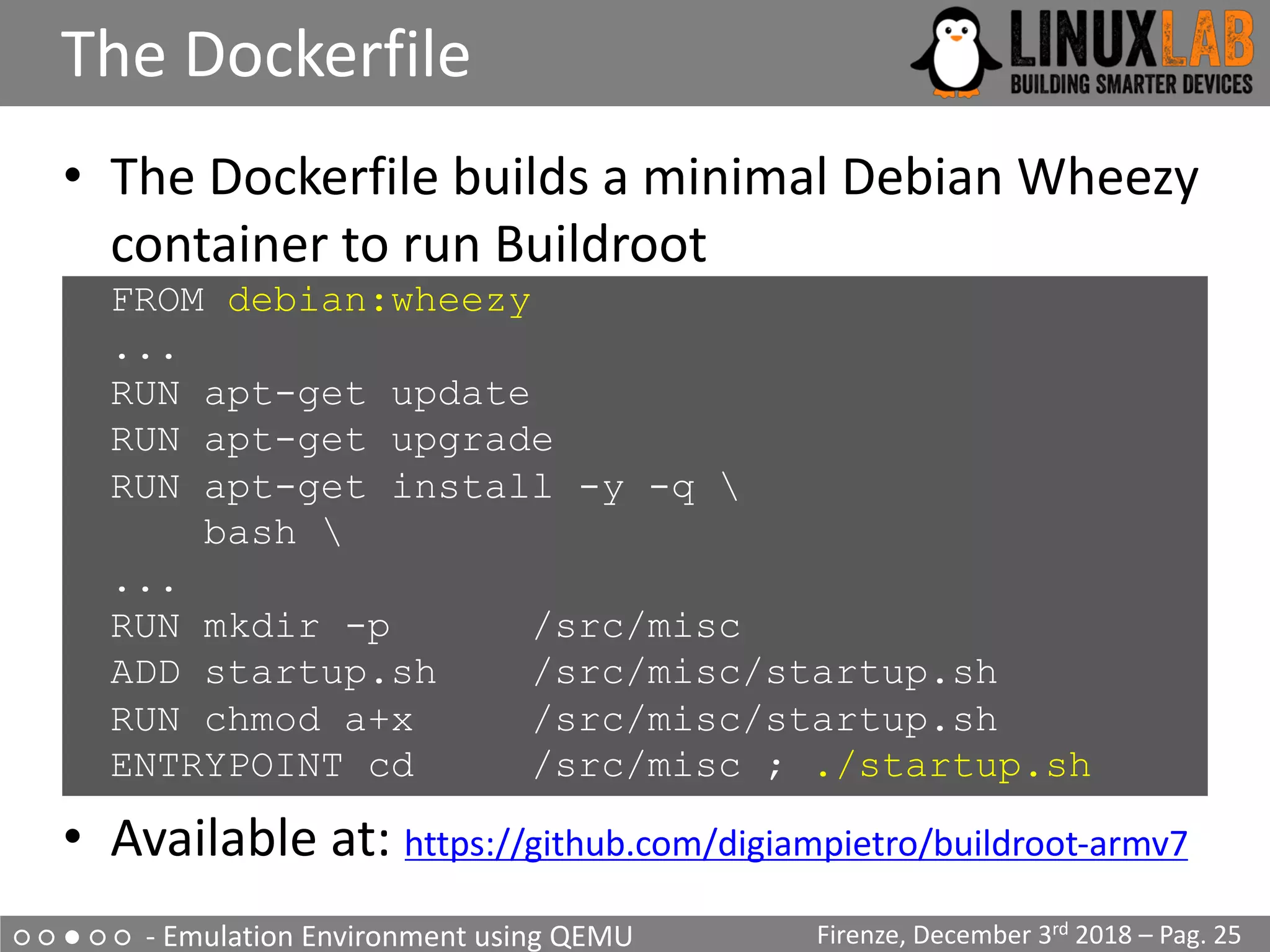 ○ ○ ● ○ ○ - Emulation Environment using QEMU
The Dockerfile
Firenze, December 3rd 2018 – Pag. 25
• The Dockerfile builds a minimal Debian Wheezy
container to run Buildroot
FROM debian:wheezy
...
RUN apt-get update
RUN apt-get upgrade
RUN apt-get install -y -q 
bash 
...
RUN mkdir -p /src/misc
ADD startup.sh /src/misc/startup.sh
RUN chmod a+x /src/misc/startup.sh
ENTRYPOINT cd /src/misc ; ./startup.sh
• Available at: https://github.com/digiampietro/buildroot-armv7
 