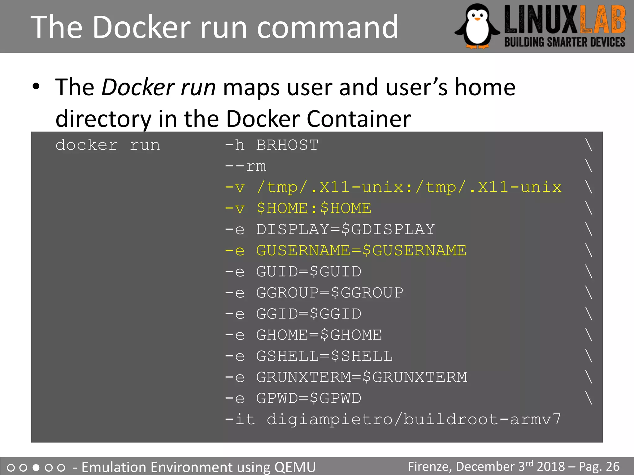 ○ ○ ● ○ ○ - Emulation Environment using QEMU
The Docker run command
Firenze, December 3rd 2018 – Pag. 26
• The Docker run maps user and user’s home
directory in the Docker Container
docker run -h BRHOST 
--rm 
-v /tmp/.X11-unix:/tmp/.X11-unix 
-v $HOME:$HOME 
-e DISPLAY=$GDISPLAY 
-e GUSERNAME=$GUSERNAME 
-e GUID=$GUID 
-e GGROUP=$GGROUP 
-e GGID=$GGID 
-e GHOME=$GHOME 
-e GSHELL=$SHELL 
-e GRUNXTERM=$GRUNXTERM 
-e GPWD=$GPWD 
-it digiampietro/buildroot-armv7
 