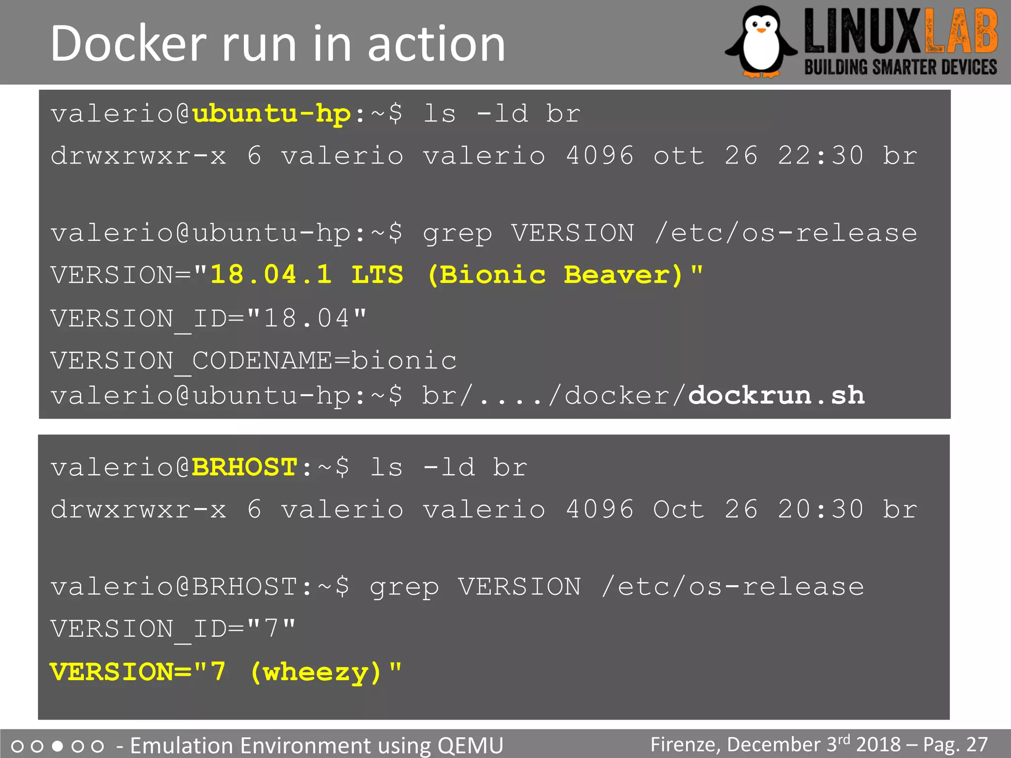○ ○ ● ○ ○ - Emulation Environment using QEMU
Docker run in action
Firenze, December 3rd 2018 – Pag. 27
valerio@ubuntu-hp:~$ ls -ld br
drwxrwxr-x 6 valerio valerio 4096 ott 26 22:30 br
valerio@ubuntu-hp:~$ grep VERSION /etc/os-release
VERSION="18.04.1 LTS (Bionic Beaver)"
VERSION_ID="18.04"
VERSION_CODENAME=bionic
valerio@ubuntu-hp:~$ br/..../docker/dockrun.sh
valerio@BRHOST:~$ ls -ld br
drwxrwxr-x 6 valerio valerio 4096 Oct 26 20:30 br
valerio@BRHOST:~$ grep VERSION /etc/os-release
VERSION_ID="7"
VERSION="7 (wheezy)"
 