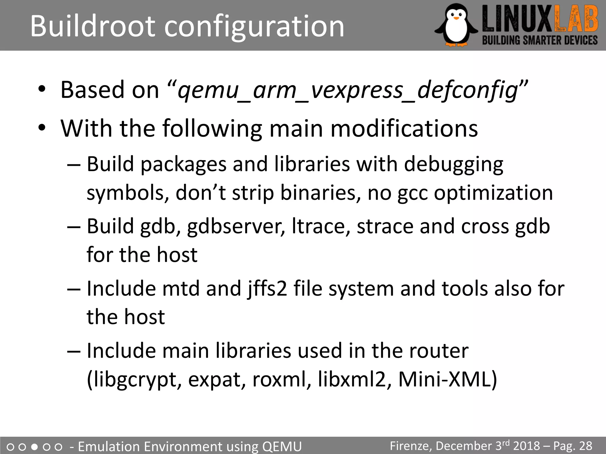 ○ ○ ● ○ ○ - Emulation Environment using QEMU
Buildroot configuration
Firenze, December 3rd 2018 – Pag. 28
• Based on “qemu_arm_vexpress_defconfig”
• With the following main modifications
– Build packages and libraries with debugging
symbols, don’t strip binaries, no gcc optimization
– Build gdb, gdbserver, ltrace, strace and cross gdb
for the host
– Include mtd and jffs2 file system and tools also for
the host
– Include main libraries used in the router
(libgcrypt, expat, roxml, libxml2, Mini-XML)
 