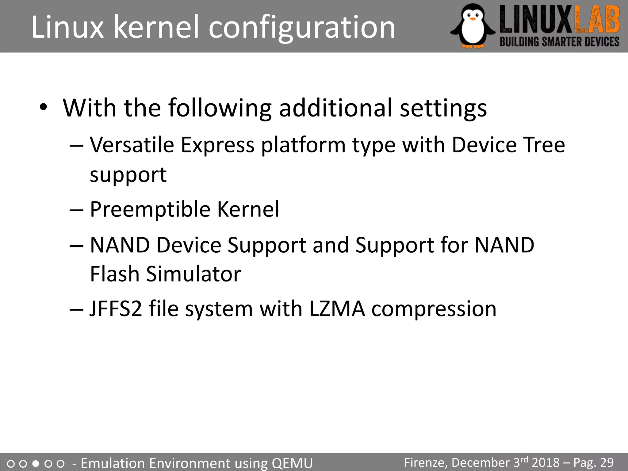 ○ ○ ● ○ ○ - Emulation Environment using QEMU
Linux kernel configuration
Firenze, December 3rd 2018 – Pag. 29
• With the following additional settings
– Versatile Express platform type with Device Tree
support
– Preemptible Kernel
– NAND Device Support and Support for NAND
Flash Simulator
– JFFS2 file system with LZMA compression
 