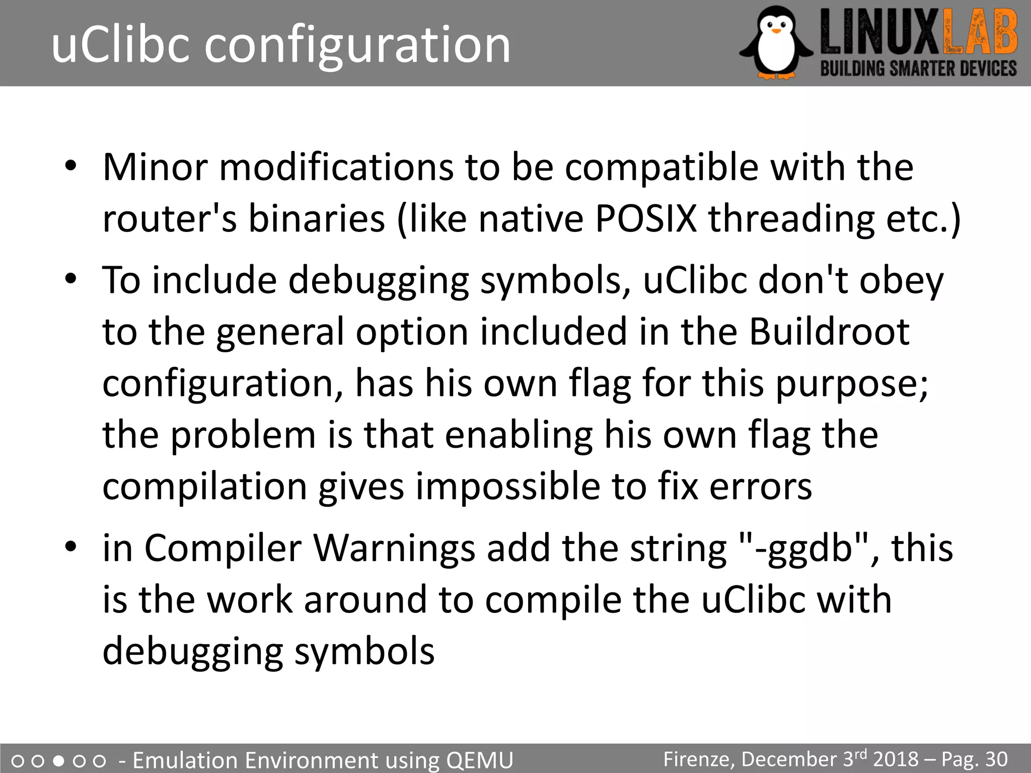 ○ ○ ● ○ ○ - Emulation Environment using QEMU
uClibc configuration
Firenze, December 3rd 2018 – Pag. 30
• Minor modifications to be compatible with the
router's binaries (like native POSIX threading etc.)
• To include debugging symbols, uClibc don't obey
to the general option included in the Buildroot
configuration, has his own flag for this purpose;
the problem is that enabling his own flag the
compilation gives impossible to fix errors
• in Compiler Warnings add the string "-ggdb", this
is the work around to compile the uClibc with
debugging symbols
 