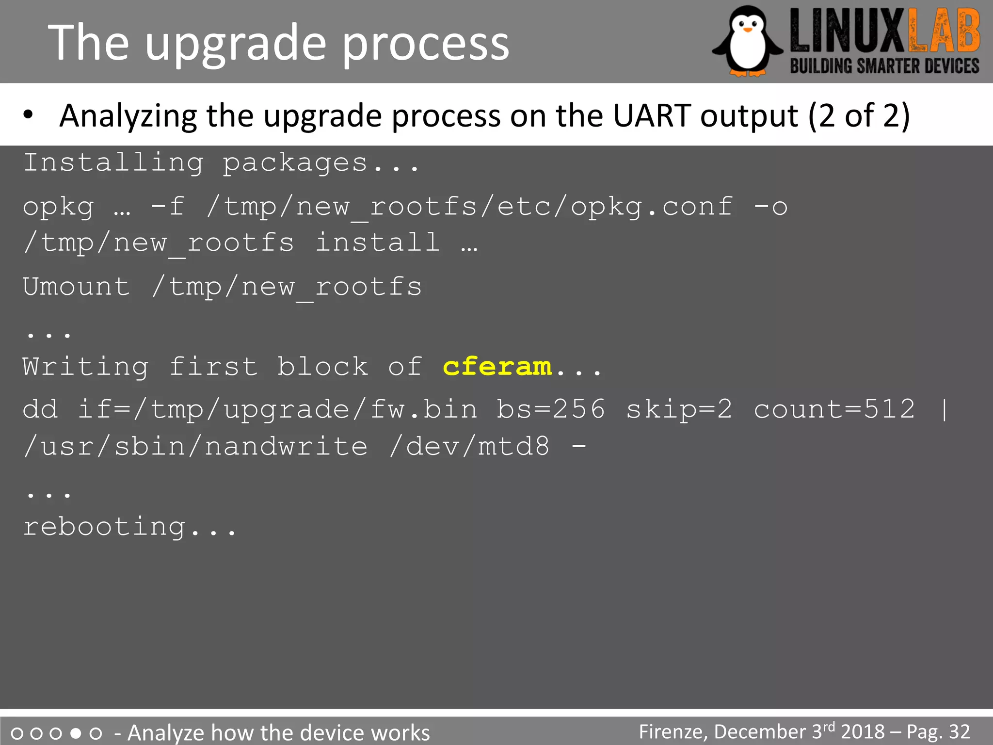○ ○ ○ ● ○ - Analyze how the device works
The upgrade process
Firenze, December 3rd 2018 – Pag. 32
• Analyzing the upgrade process on the UART output (2 of 2)
Installing packages...
opkg … -f /tmp/new_rootfs/etc/opkg.conf -o
/tmp/new_rootfs install …
Umount /tmp/new_rootfs
...
Writing first block of cferam...
dd if=/tmp/upgrade/fw.bin bs=256 skip=2 count=512 |
/usr/sbin/nandwrite /dev/mtd8 -
...
rebooting...
 