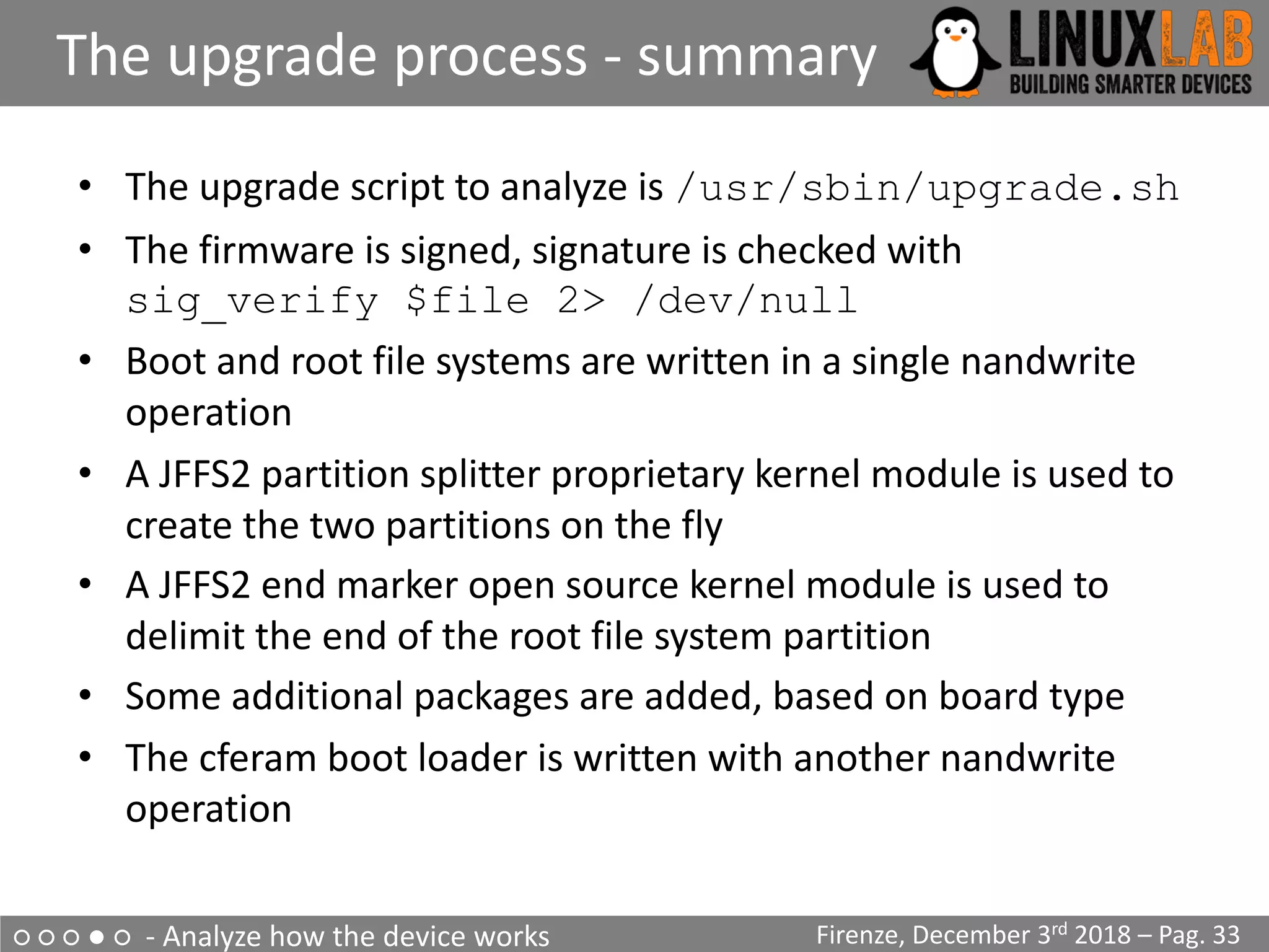 ○ ○ ○ ● ○ - Analyze how the device works
The upgrade process - summary
Firenze, December 3rd 2018 – Pag. 33
• The upgrade script to analyze is /usr/sbin/upgrade.sh
• The firmware is signed, signature is checked with
sig_verify $file 2> /dev/null
• Boot and root file systems are written in a single nandwrite
operation
• A JFFS2 partition splitter proprietary kernel module is used to
create the two partitions on the fly
• A JFFS2 end marker open source kernel module is used to
delimit the end of the root file system partition
• Some additional packages are added, based on board type
• The cferam boot loader is written with another nandwrite
operation
 