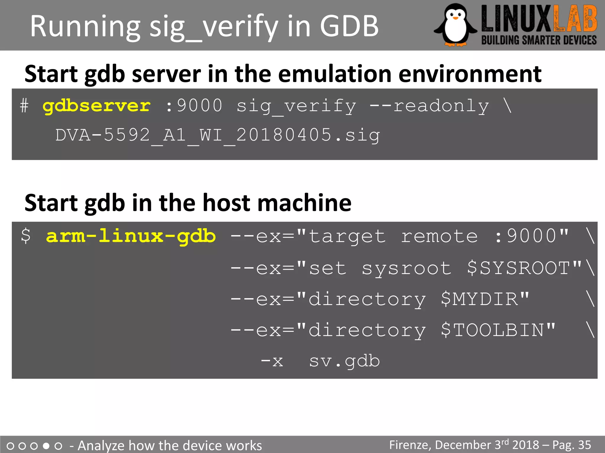 ○ ○ ○ ● ○ - Analyze how the device works
Running sig_verify in GDB
Firenze, December 3rd 2018 – Pag. 35
Start gdb server in the emulation environment
# gdbserver :9000 sig_verify --readonly 
DVA-5592_A1_WI_20180405.sig
Start gdb in the host machine
$ arm-linux-gdb --ex="target remote :9000" 
--ex="set sysroot $SYSROOT"
--ex="directory $MYDIR" 
--ex="directory $TOOLBIN" 
-x sv.gdb
 