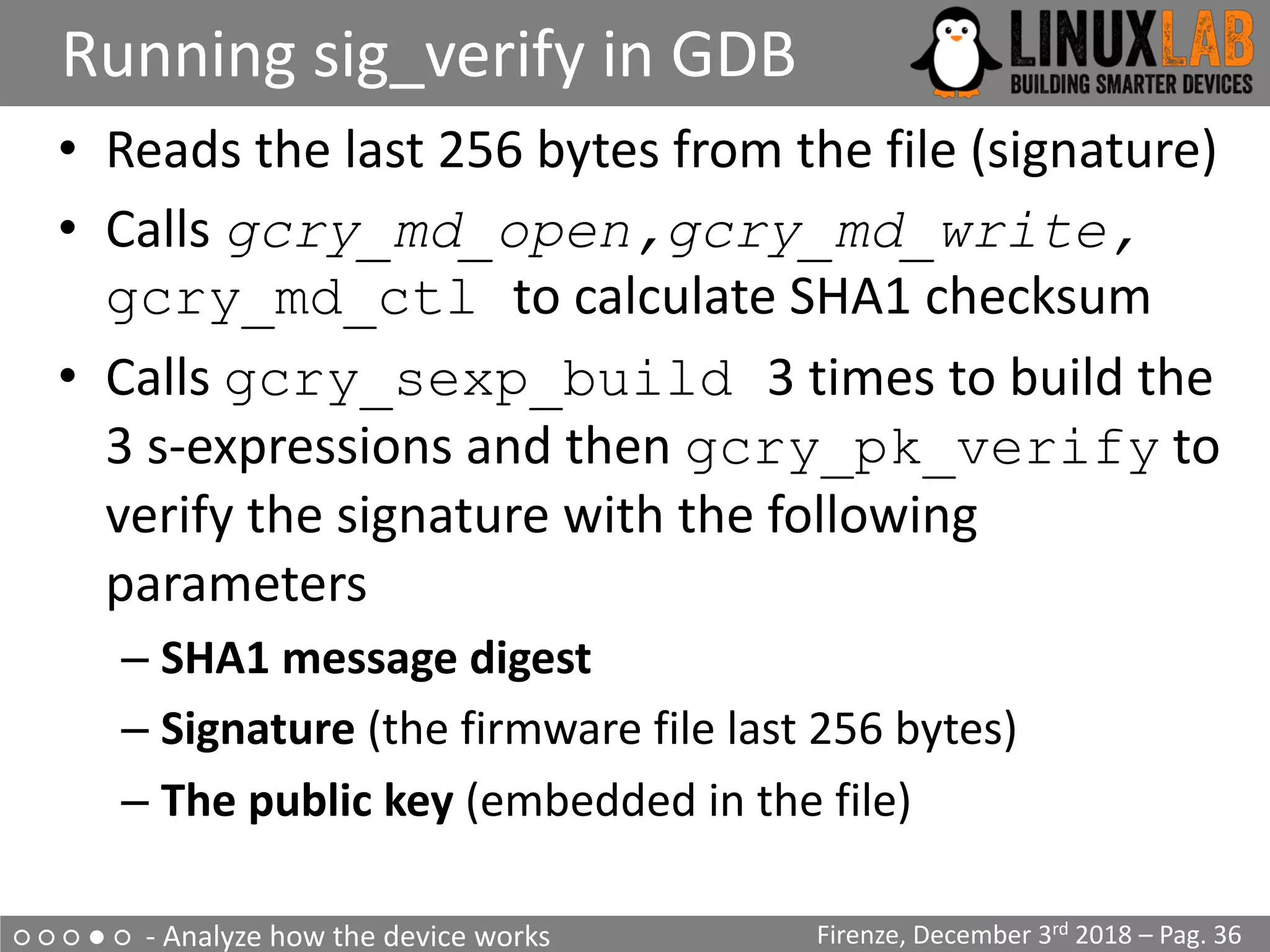 ○ ○ ○ ● ○ - Analyze how the device works
Running sig_verify in GDB
Firenze, December 3rd 2018 – Pag. 36
• Reads the last 256 bytes from the file (signature)
• Calls gcry_md_open,gcry_md_write,
gcry_md_ctl to calculate SHA1 checksum
• Calls gcry_sexp_build 3 times to build the
3 s-expressions and then gcry_pk_verify to
verify the signature with the following
parameters
– SHA1 message digest
– Signature (the firmware file last 256 bytes)
– The public key (embedded in the file)
 