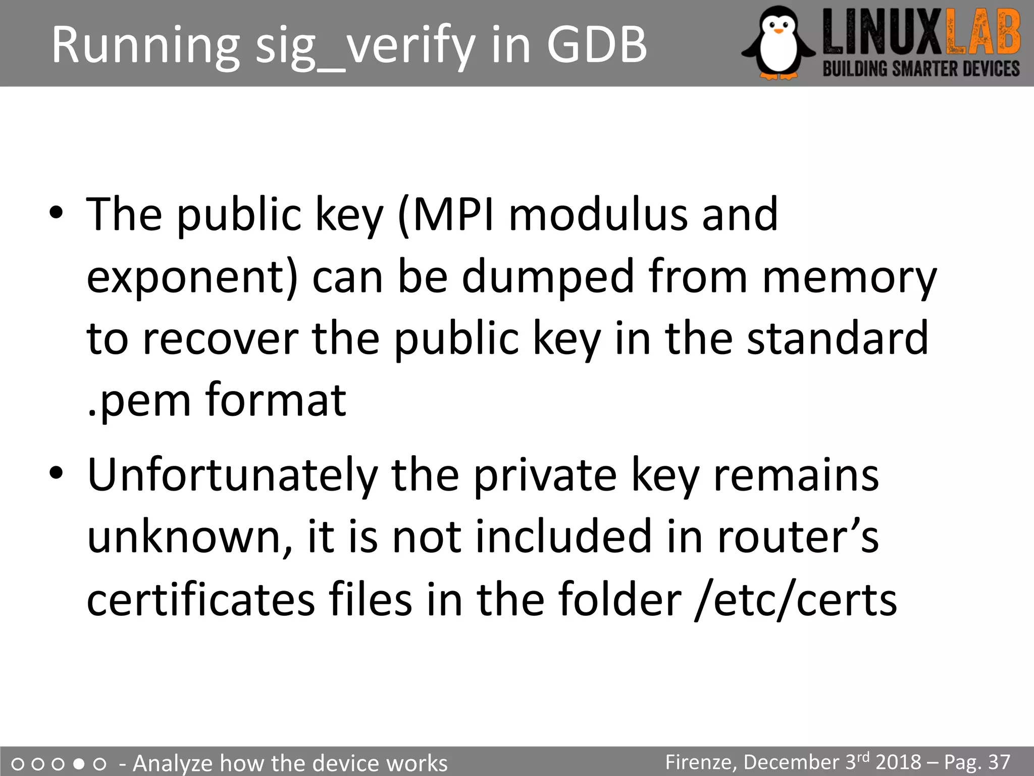 ○ ○ ○ ● ○ - Analyze how the device works
Running sig_verify in GDB
Firenze, December 3rd 2018 – Pag. 37
• The public key (MPI modulus and
exponent) can be dumped from memory
to recover the public key in the standard
.pem format
• Unfortunately the private key remains
unknown, it is not included in router’s
certificates files in the folder /etc/certs
 