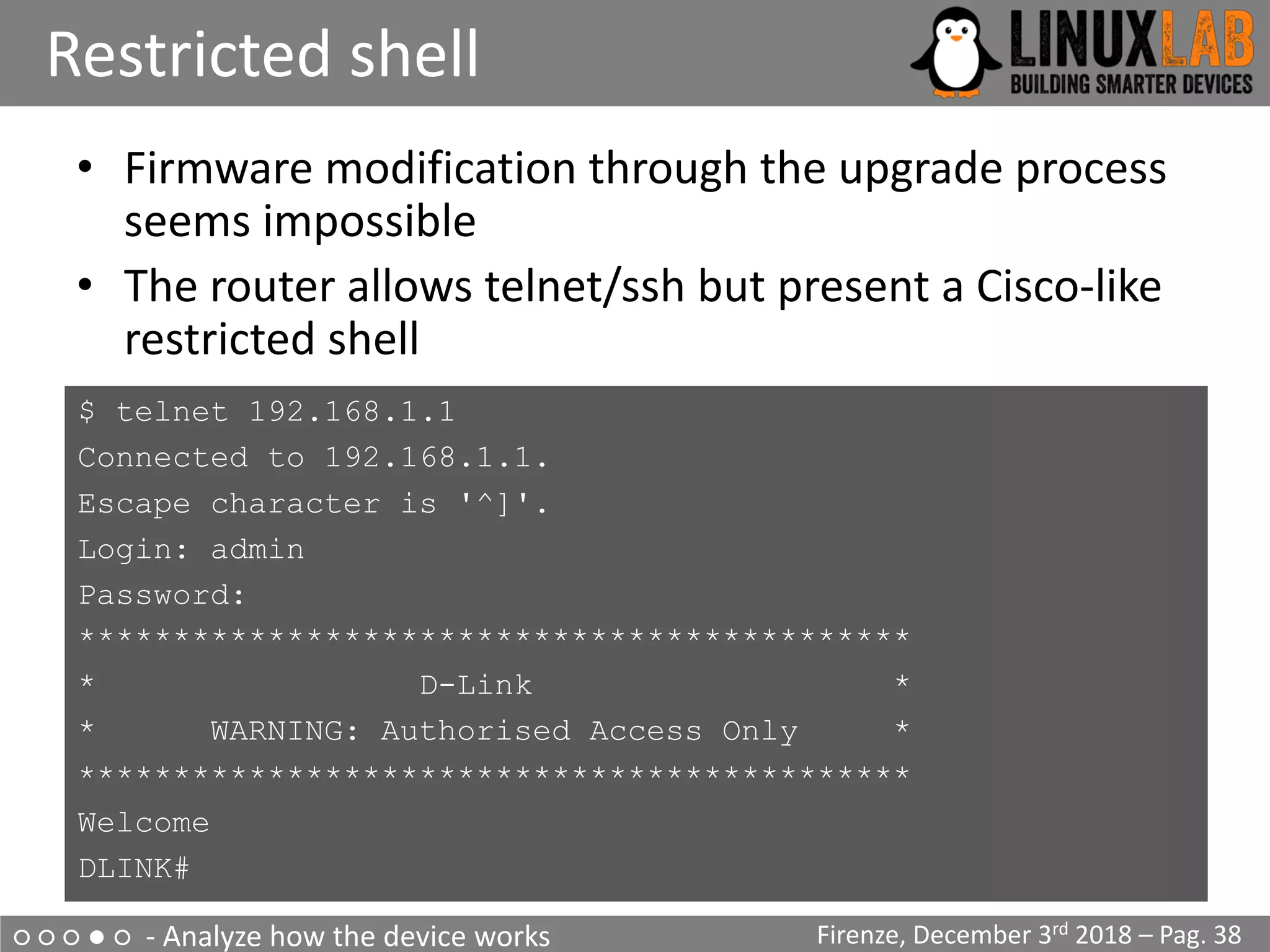 ○ ○ ○ ● ○ - Analyze how the device works
Restricted shell
Firenze, December 3rd 2018 – Pag. 38
• Firmware modification through the upgrade process
seems impossible
• The router allows telnet/ssh but present a Cisco-like
restricted shell
$ telnet 192.168.1.1
Connected to 192.168.1.1.
Escape character is '^]'.
Login: admin
Password:
********************************************
* D-Link *
* WARNING: Authorised Access Only *
********************************************
Welcome
DLINK#
 