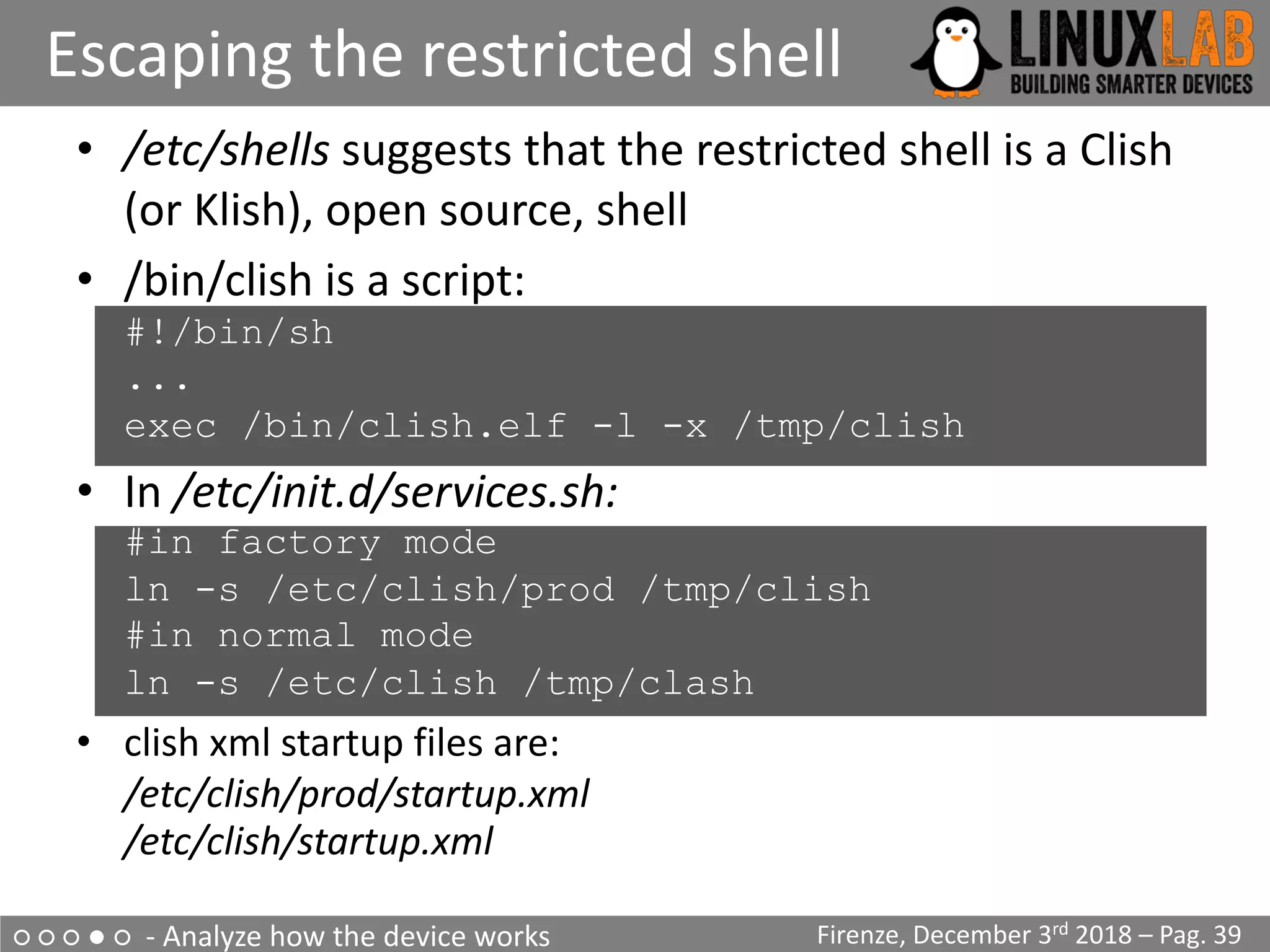 ○ ○ ○ ● ○ - Analyze how the device works
Escaping the restricted shell
Firenze, December 3rd 2018 – Pag. 39
• /etc/shells suggests that the restricted shell is a Clish
(or Klish), open source, shell
• /bin/clish is a script:
#!/bin/sh
...
exec /bin/clish.elf -l -x /tmp/clish
• In /etc/init.d/services.sh:
#in factory mode
ln -s /etc/clish/prod /tmp/clish
#in normal mode
ln -s /etc/clish /tmp/clash
• clish xml startup files are:
/etc/clish/prod/startup.xml
/etc/clish/startup.xml
 