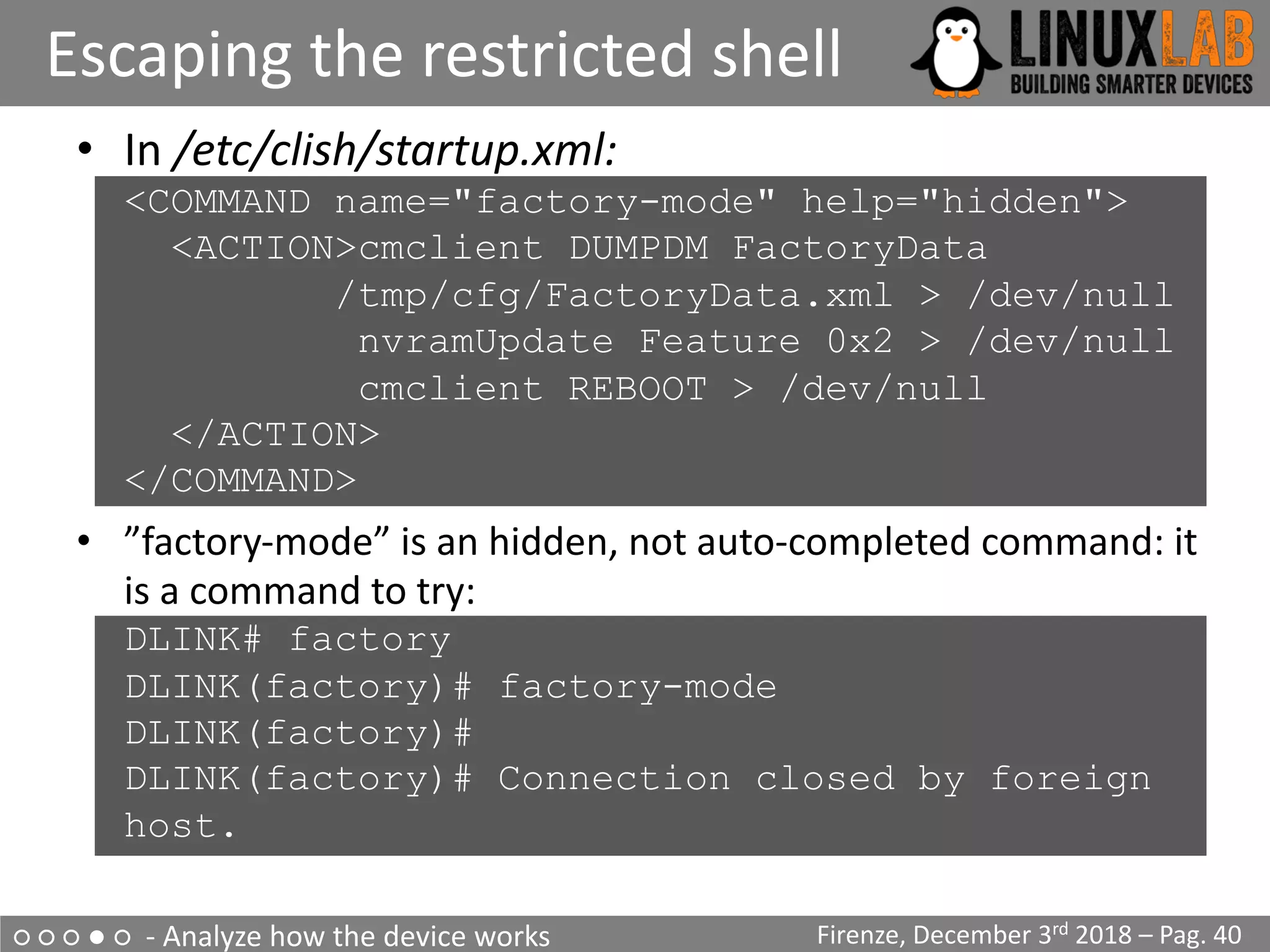 ○ ○ ○ ● ○ - Analyze how the device works
Escaping the restricted shell
Firenze, December 3rd 2018 – Pag. 40
• In /etc/clish/startup.xml:
<COMMAND name="factory-mode" help="hidden">
<ACTION>cmclient DUMPDM FactoryData
/tmp/cfg/FactoryData.xml > /dev/null
nvramUpdate Feature 0x2 > /dev/null
cmclient REBOOT > /dev/null
</ACTION>
</COMMAND>
• ”factory-mode” is an hidden, not auto-completed command: it
is a command to try:
DLINK# factory
DLINK(factory)# factory-mode
DLINK(factory)#
DLINK(factory)# Connection closed by foreign
host.
 