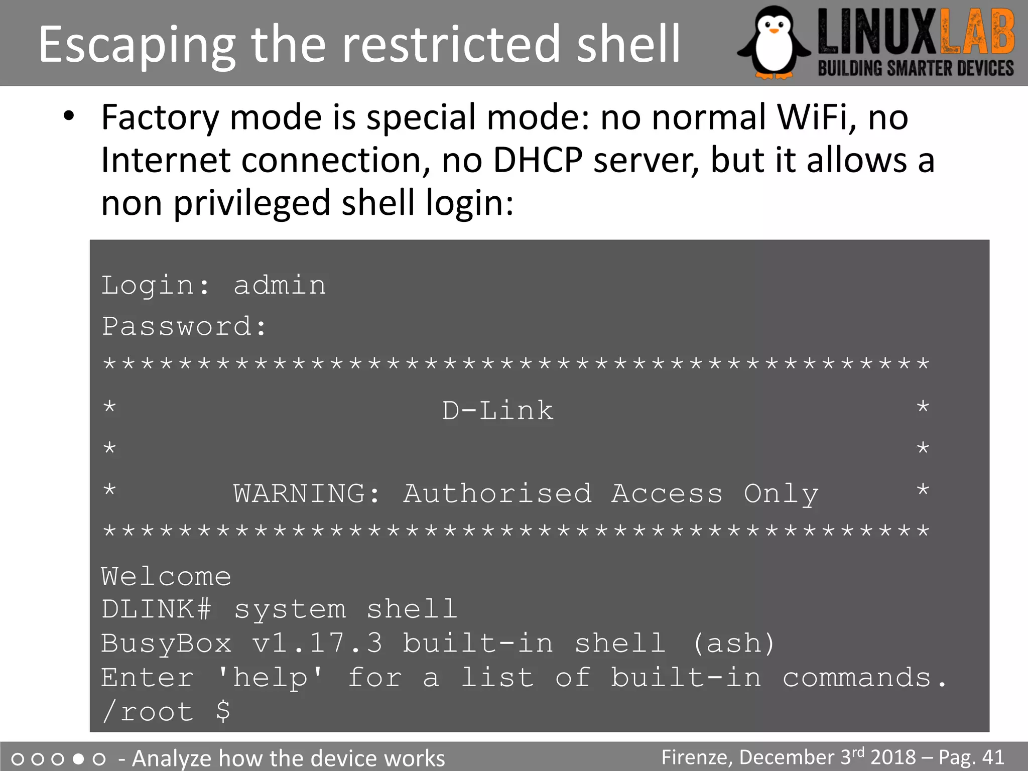 ○ ○ ○ ● ○ - Analyze how the device works
Escaping the restricted shell
Firenze, December 3rd 2018 – Pag. 41
• Factory mode is special mode: no normal WiFi, no
Internet connection, no DHCP server, but it allows a
non privileged shell login:
Login: admin
• Password:
• ********************************************
• * D-Link *
• * *
• * WARNING: Authorised Access Only *
• ********************************************
• Welcome
DLINK# system shell
BusyBox v1.17.3 built-in shell (ash)
Enter 'help' for a list of built-in commands.
/root $
 