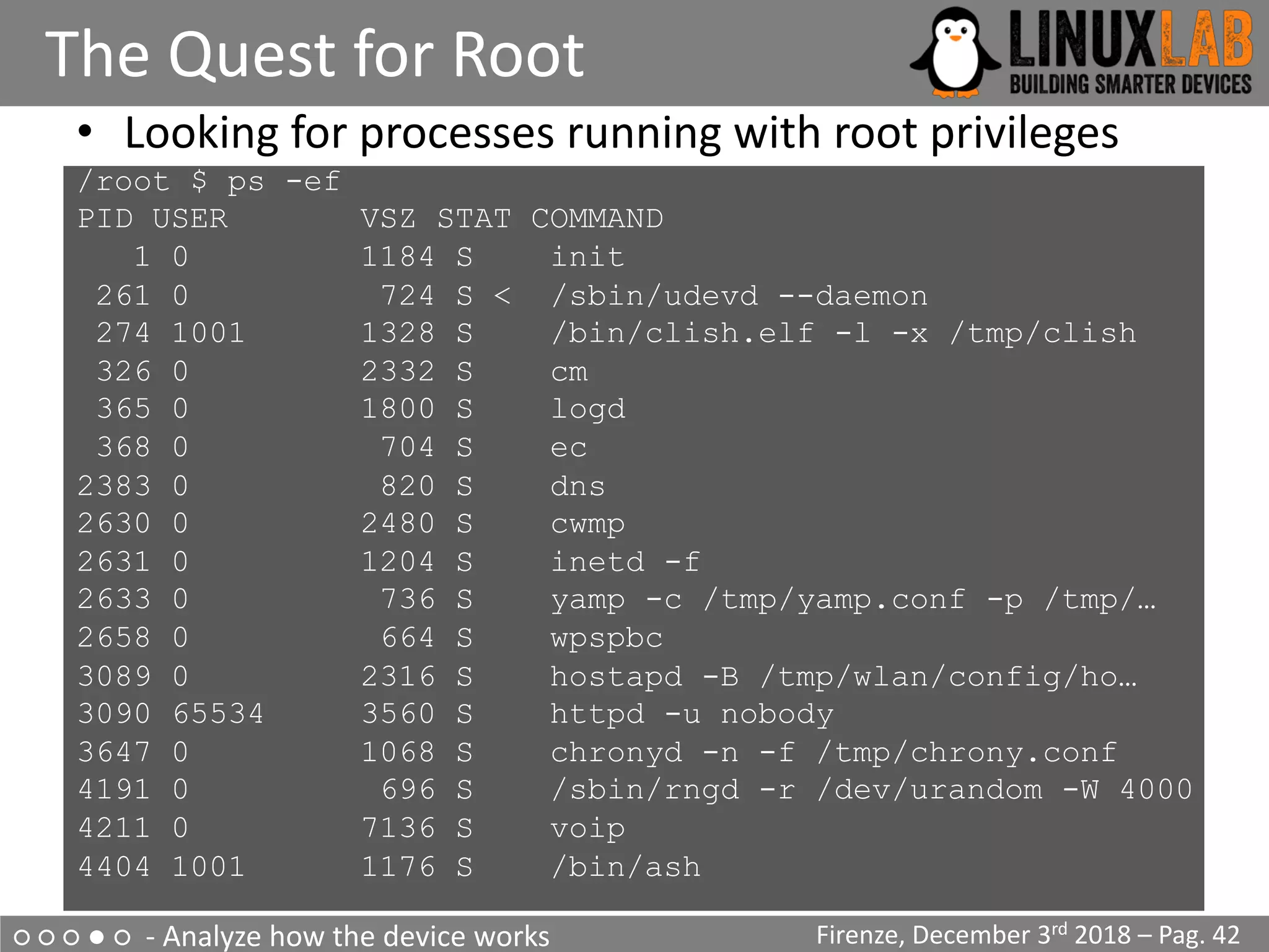 ○ ○ ○ ● ○ - Analyze how the device works
The Quest for Root
Firenze, December 3rd 2018 – Pag. 42
• Looking for processes running with root privileges
/root $ ps -ef
PID USER VSZ STAT COMMAND
1 0 1184 S init
261 0 724 S < /sbin/udevd --daemon
274 1001 1328 S /bin/clish.elf -l -x /tmp/clish
326 0 2332 S cm
365 0 1800 S logd
368 0 704 S ec
2383 0 820 S dns
2630 0 2480 S cwmp
2631 0 1204 S inetd -f
2633 0 736 S yamp -c /tmp/yamp.conf -p /tmp/…
2658 0 664 S wpspbc
3089 0 2316 S hostapd -B /tmp/wlan/config/ho…
3090 65534 3560 S httpd -u nobody
3647 0 1068 S chronyd -n -f /tmp/chrony.conf
4191 0 696 S /sbin/rngd -r /dev/urandom -W 4000
4211 0 7136 S voip
4404 1001 1176 S /bin/ash
 
