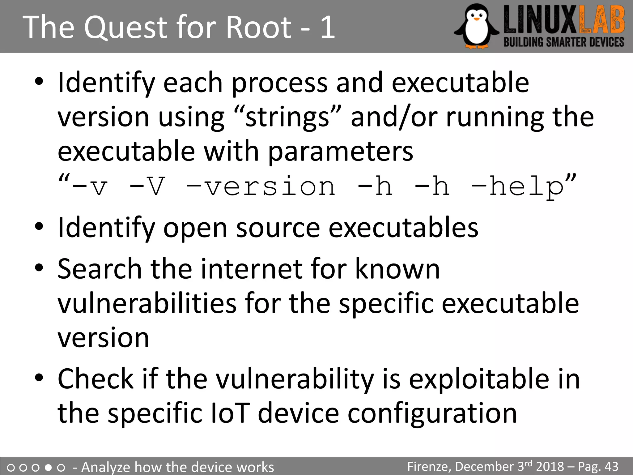 ○ ○ ○ ● ○ - Analyze how the device works
The Quest for Root - 1
Firenze, December 3rd 2018 – Pag. 43
• Identify each process and executable
version using “strings” and/or running the
executable with parameters
“-v -V –version -h -h –help”
• Identify open source executables
• Search the internet for known
vulnerabilities for the specific executable
version
• Check if the vulnerability is exploitable in
the specific IoT device configuration
 