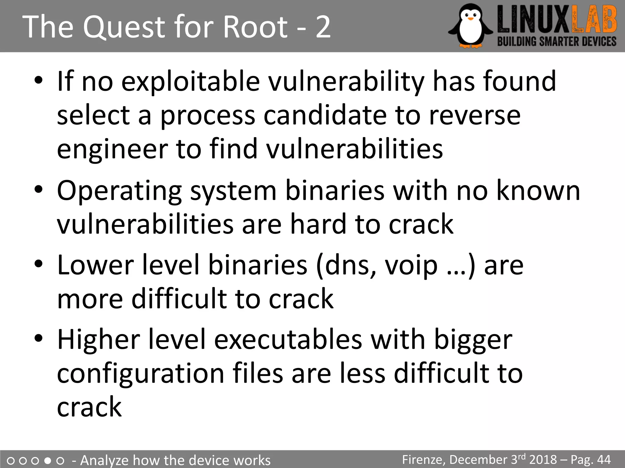 ○ ○ ○ ● ○ - Analyze how the device works
The Quest for Root - 2
Firenze, December 3rd 2018 – Pag. 44
• If no exploitable vulnerability has found
select a process candidate to reverse
engineer to find vulnerabilities
• Operating system binaries with no known
vulnerabilities are hard to crack
• Lower level binaries (dns, voip …) are
more difficult to crack
• Higher level executables with bigger
configuration files are less difficult to
crack
 