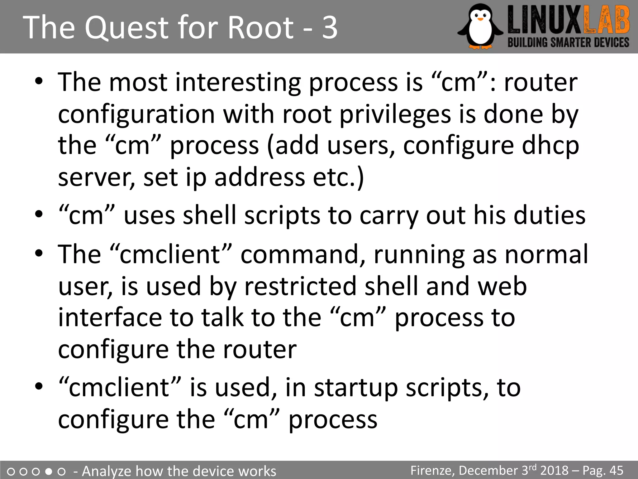 ○ ○ ○ ● ○ - Analyze how the device works
The Quest for Root - 3
Firenze, December 3rd 2018 – Pag. 45
• The most interesting process is “cm”: router
configuration with root privileges is done by
the “cm” process (add users, configure dhcp
server, set ip address etc.)
• “cm” uses shell scripts to carry out his duties
• The “cmclient” command, running as normal
user, is used by restricted shell and web
interface to talk to the “cm” process to
configure the router
• “cmclient” is used, in startup scripts, to
configure the “cm” process
 