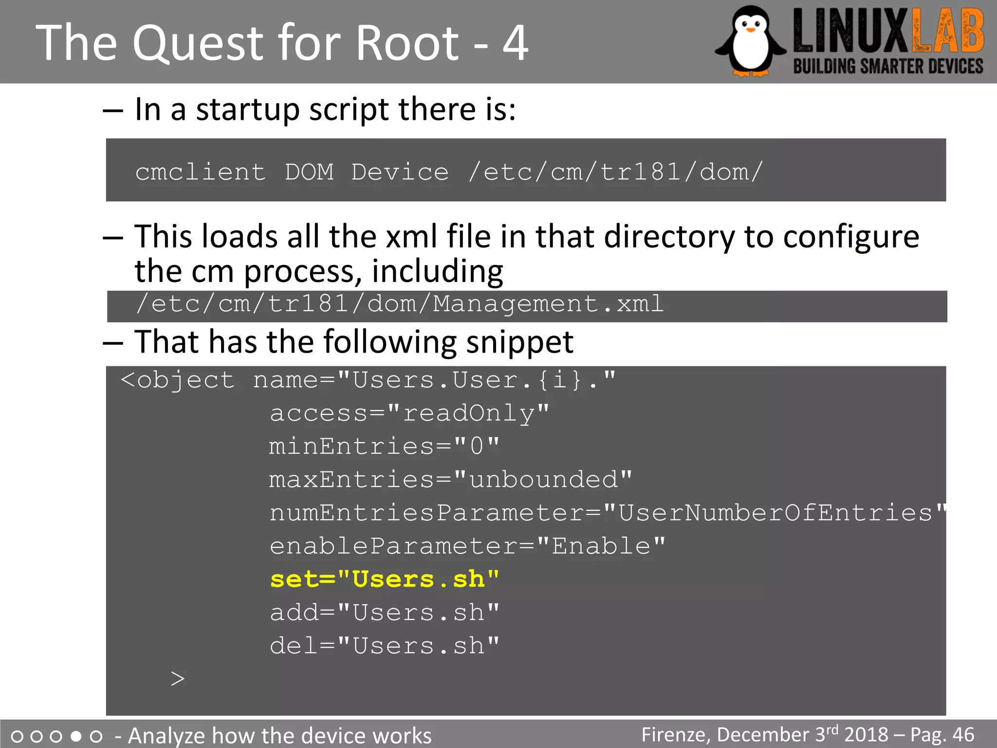 ○ ○ ○ ● ○ - Analyze how the device works
The Quest for Root - 4
Firenze, December 3rd 2018 – Pag. 46
– In a startup script there is:
cmclient DOM Device /etc/cm/tr181/dom/
– This loads all the xml file in that directory to configure
the cm process, including
/etc/cm/tr181/dom/Management.xml
– That has the following snippet
<object name="Users.User.{i}."
access="readOnly"
minEntries="0"
maxEntries="unbounded"
numEntriesParameter="UserNumberOfEntries"
enableParameter="Enable"
set="Users.sh"
add="Users.sh"
del="Users.sh"
>
 