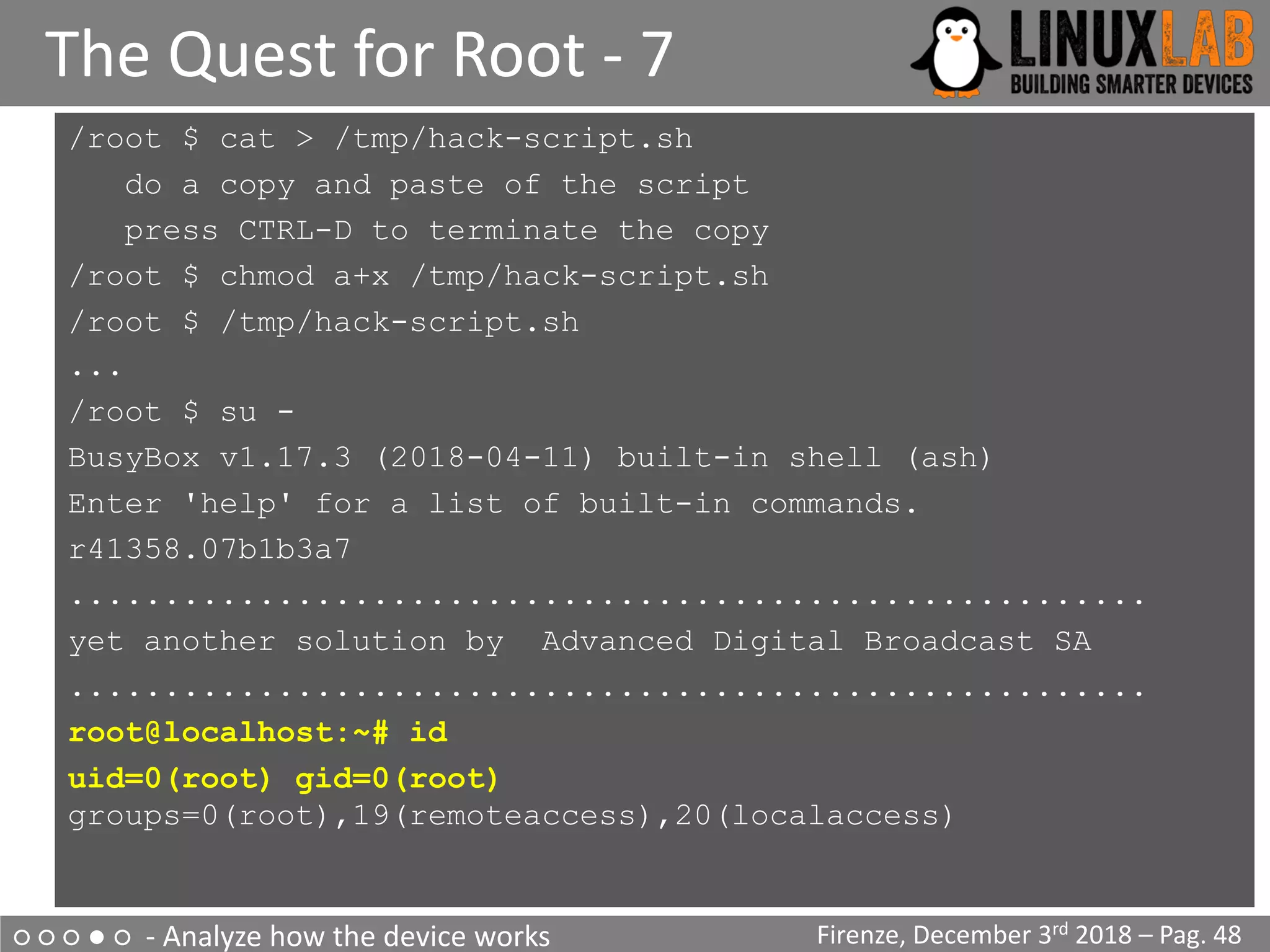 ○ ○ ○ ● ○ - Analyze how the device works
The Quest for Root - 7
Firenze, December 3rd 2018 – Pag. 48
/root $ cat > /tmp/hack-script.sh
do a copy and paste of the script
press CTRL-D to terminate the copy
/root $ chmod a+x /tmp/hack-script.sh
/root $ /tmp/hack-script.sh
...
/root $ su -
BusyBox v1.17.3 (2018-04-11) built-in shell (ash)
Enter 'help' for a list of built-in commands.
r41358.07b1b3a7
.........................................................
yet another solution by Advanced Digital Broadcast SA
.........................................................
root@localhost:~# id
uid=0(root) gid=0(root)
groups=0(root),19(remoteaccess),20(localaccess)
 