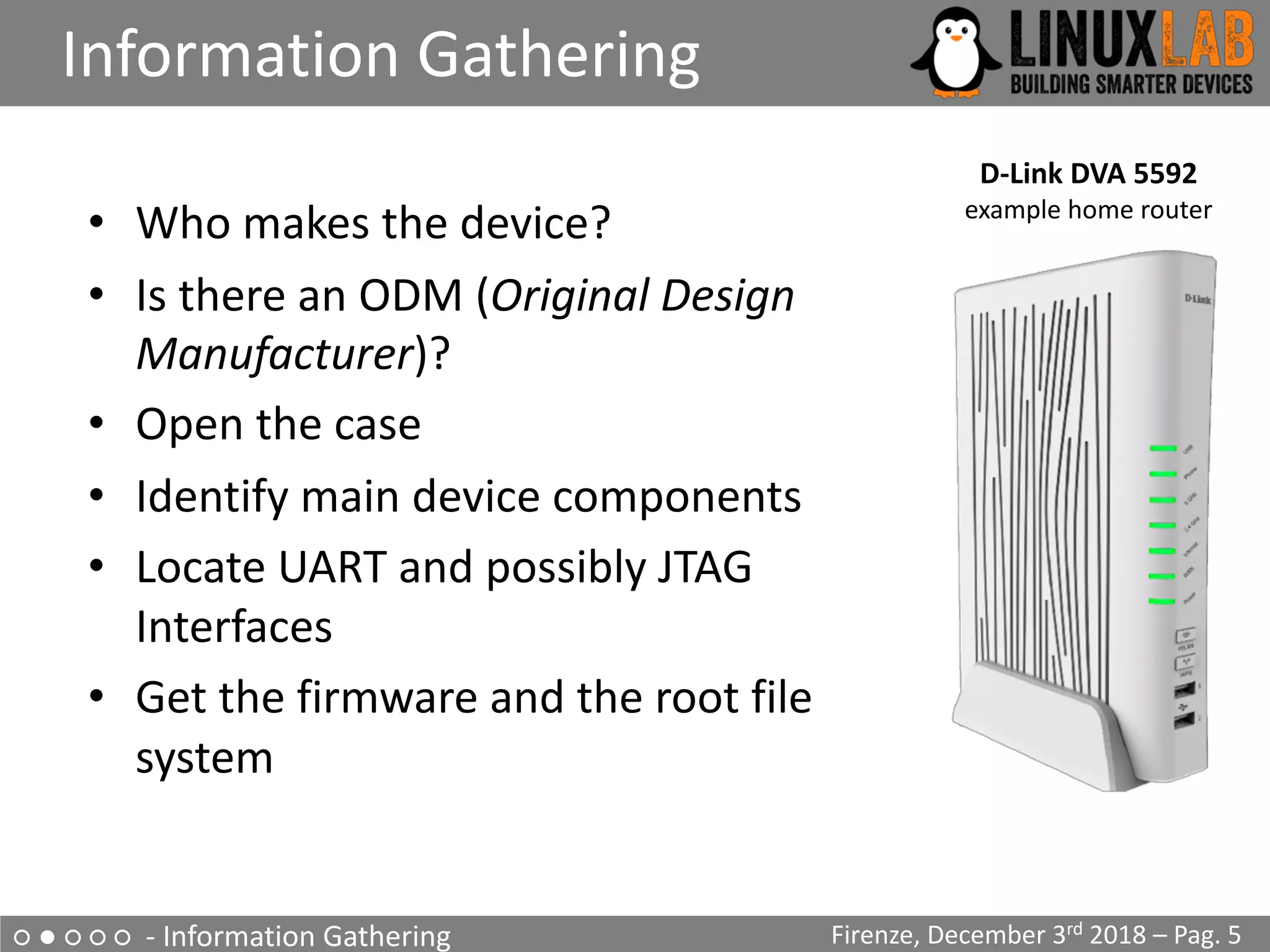 • Who makes the device?
• Is there an ODM (Original Design
Manufacturer)?
• Open the case
• Identify main device components
• Locate UART and possibly JTAG
Interfaces
• Get the firmware and the root file
system
○ ● ○ ○ ○ - Information Gathering
Information Gathering
Firenze, December 3rd 2018 – Pag. 5
D-Link DVA 5592
example home router
 