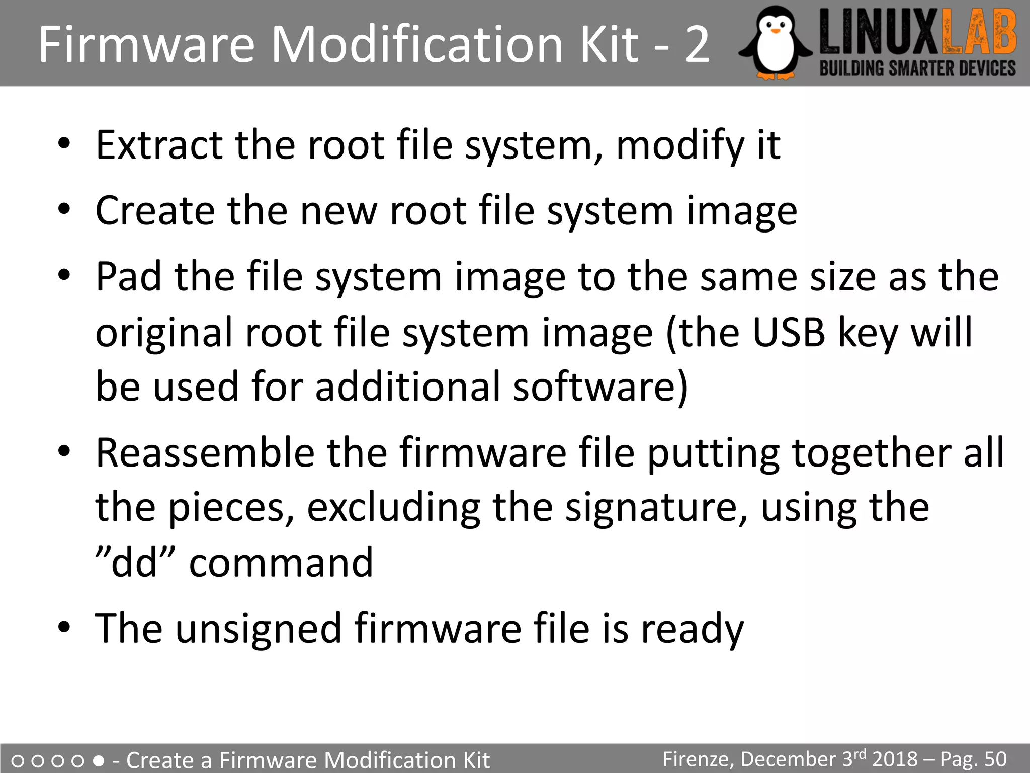 ○ ○ ○ ○ ● - Create a Firmware Modification Kit
Firmware Modification Kit - 2
Firenze, December 3rd 2018 – Pag. 50
• Extract the root file system, modify it
• Create the new root file system image
• Pad the file system image to the same size as the
original root file system image (the USB key will
be used for additional software)
• Reassemble the firmware file putting together all
the pieces, excluding the signature, using the
”dd” command
• The unsigned firmware file is ready
 
