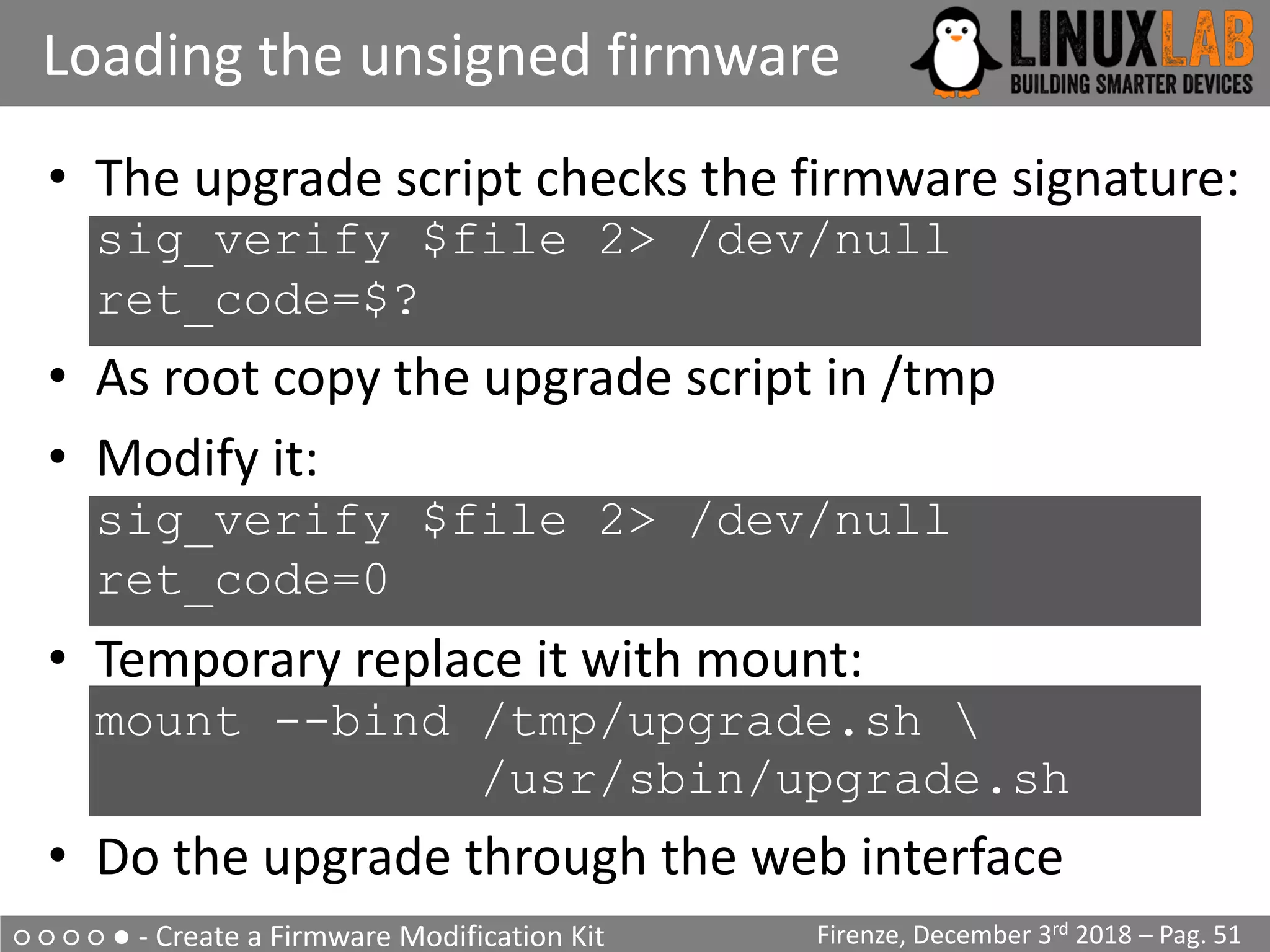 ○ ○ ○ ○ ● - Create a Firmware Modification Kit
Loading the unsigned firmware
Firenze, December 3rd 2018 – Pag. 51
• The upgrade script checks the firmware signature:
sig_verify $file 2> /dev/null
ret_code=$?
• As root copy the upgrade script in /tmp
• Modify it:
sig_verify $file 2> /dev/null
ret_code=0
• Temporary replace it with mount:
mount --bind /tmp/upgrade.sh 
/usr/sbin/upgrade.sh
• Do the upgrade through the web interface
 